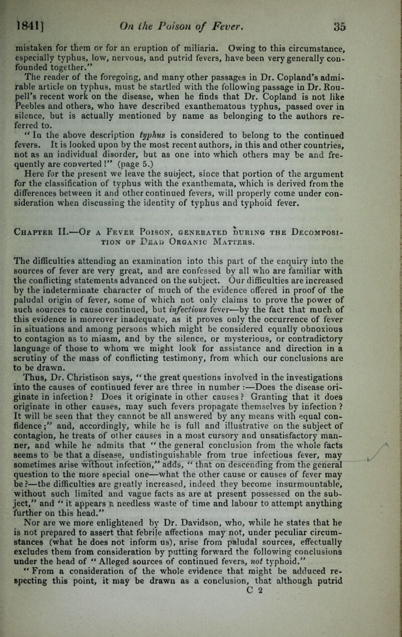 mistaken for them or for an eruption of miliaria. Owing to this circumstance, especially typhus, low, nervous, and putrid fevers, have been very generally con- founded together/’ The reader of the foregoing, and many other passages in Dr. Copland’s admi- rable article on typhus, must be startled with the following passage in Dr. Rou- pell’s recent work on the disease, when he finds that Dr. Copland is not like Peebles and others, who have described exanthematous typhus, passed over in silence, but is actually mentioned by name as belonging to the authors re- ferred to. “ In the above description typhus is considered to belong to the continued fevers. It is looked upon by the most recent authors, in this and other countries, not as an individual disorder, but as one into which others may be and fre- quently are converted !” (page 5.) Here for the present we leave the subject, since that portion of the argument for the classification of typhus with the exanthemata, which is derived from the differences between it and other continued fevers, will properly come under con- sideration when discussing the identity of typhus and typhoid fever. Chapter II.—Or a Fever Poison, generated during the Decomposi- tion of Dead Organic Matters. The difficulties attending an examination into this part of the enquiry into the sources of fever are very great, and are confessed by all who are familiar with the conflicting statements advanced on the subject. Our difficulties are increased by the indeterminate character of much of the evidence offered in proof of the paludal origin of fever, some of which not only claims to prove the power of such sources to cause continued, but infectious fever—by the fact that much of this evidence is moreover inadequate, as it proves only the occurrence of fever in situations and among persons which might be considered equally obnoxious to contagion as to miasm, and by the silence, or mysterious, or contradictory language of those to whom we might look for assistance and direction in a scrutiny of the mass of conflicting testimony, from which our conclusions are to be drawn. Thus, Dr. Christison says, “the great questions involved in the investigations into the causes of continued fever are three in number :—Does the disease ori- ginate in infection ? Does it originate in other causes ? Granting that it does originate in other causes, may such fevers propagate themselves by infection ? It will be seen that they cannot be all answered by any means with equal con- fidence and, accordingly, while he is full and illustrative on the subject of contagion, he treats of other causes in a most cursory and unsatisfactory man- ner, and while he admits that “ the general conclusion from the whole facts seems to be that a disease, undistinguishable from true infectious fever, may sometimes arise without infection,” adds, “ that on descending from the general question to the more special one—what the other cause or causes of fever may be?—the difficulties are greatly increased, indeed they become insurmountable, without such limited and vague facts as are at present possessed on the sub- ject,” and “ it appears a needless waste of time and labour to attempt anything further on this head.” Nor are we more enlightened by Dr. Davidson, who, while he states that he is not prepared to assert that febrile affections may not, under peculiar circum- stances (what he does not inform us), arise from paludal sources, effectually excludes them from consideration by putting forward the following conclusions under the head of “Alleged sources of continued fevers, not typhoid.” “From a consideration of the whole evidence that might be adduced re- specting this point, it may be drawn as a conclusion, that although putrid C 2