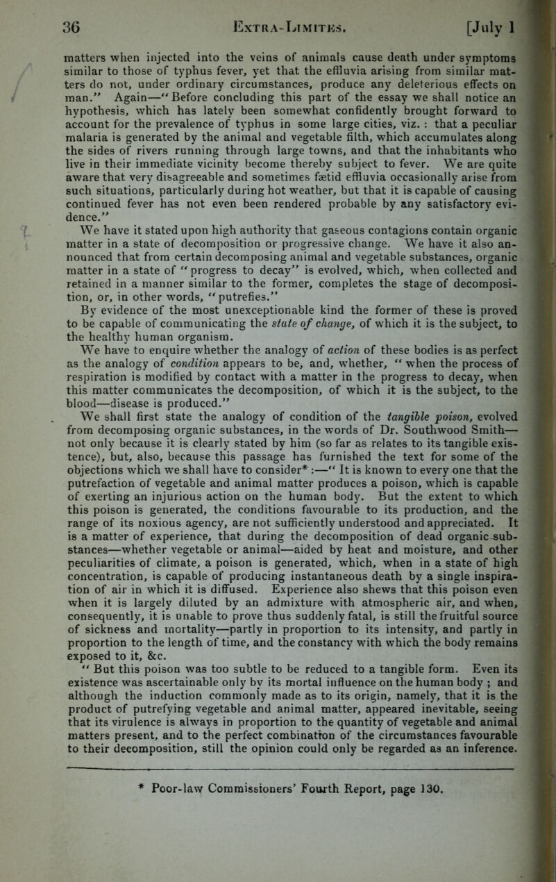 matters when injected into the veins of animals cause death under symptoms similar to those of typhus fever, yet that the effluvia arising from similar mat- ters do not, under ordinary circumstances, produce any deleterious effects on man.” Again—Before concluding this part of the essay we shall notice an hypothesis, which has lately been somewhat confidently brought forward to account for the prevalence of typhus in some large cities, viz. : that a peculiar malaria is generated by the animal and vegetable filth, which accumulates along the sides of rivers running through large towns, and that the inhabitants who live in their immediate vicinity become thereby subject to fever. We are quite aware that very disagreeable and sometimes foetid effluvia occasionally arise from such situations, particularly during hot weather, but that it is capable of causing continued fever has not even been rendered probable by any satisfactory evi- dence.” We have it stated upon high authority that gaseous contagions contain organic matter in a state of decomposition or progressive change. We have it also an- nounced that from certain decomposing animal and vegetable substances, organic matter in a state of “ progress to decay” is evolved, which, when collected and retained in a manner similar to the former, completes the stage of decomposi- tion, or, in other words, ** putrefies.” By evidence of the most unexceptionable kind the former of these is proved to be capable of communicating the state of change, of which it is the subject, to the healthy human organism. We have to enquire whether the analogy of action of these bodies is as perfect as the analogy of condition appears to be, and, whether, “ when the process of respiration is modified by contact with a matter in the progress to decay, when this matter communicates the decomposition, of which it is the subject, to the blood—disease is produced.” We shall first state the analogy of condition of the tangible poison, evolved from decomposing organic substances, in the words of Dr. Southwood Smith— not only because it is clearly stated by him (so far as relates to its tangible exis- tence), but, also, because this passage has furnished the text for some of the objections which wre shall have to consider* :—“ It is known to every one that the putrefaction of vegetable and animal matter produces a poison, which is capable of exerting an injurious action on the human body. But the extent to which this poison is generated, the conditions favourable to its production, and the range of its noxious agency, are not sufficiently understood and appreciated. It is a matter of experience, that during the decomposition of dead organic sub- stances—whether vegetable or animal—aided by heat and moisture, and other peculiarities of climate, a poison is generated, which, when in a state of high concentration, is capable of producing instantaneous death by a single inspira- tion of air in which it is diffused. Experience also shews that this poison even when it is largely diluted by an admixture with atmospheric air, and when, consequently, it is unable to prove thus suddenly fatal, is still the fruitful source of sickness and mortality—partly in proportion to its intensity, and partly in proportion to the length of time, and the constancy with which the body remains exposed to it, &c.  But this poison was too subtle to be reduced to a tangible form. Even its existence was ascertainable only by its mortal influence on the human body ; and although the induction commonly made as to its origin, namely, that it is the product of putrefying vegetable and animal matter, appeared inevitable, seeing that its virulence is always in proportion to the quantity of vegetable and animal matters present, and to the perfect combination of the circumstances favourable to their decomposition, still the opinion could only be regarded as an inference. * Poor-law Commissioners’ Fourth Report, page 130.