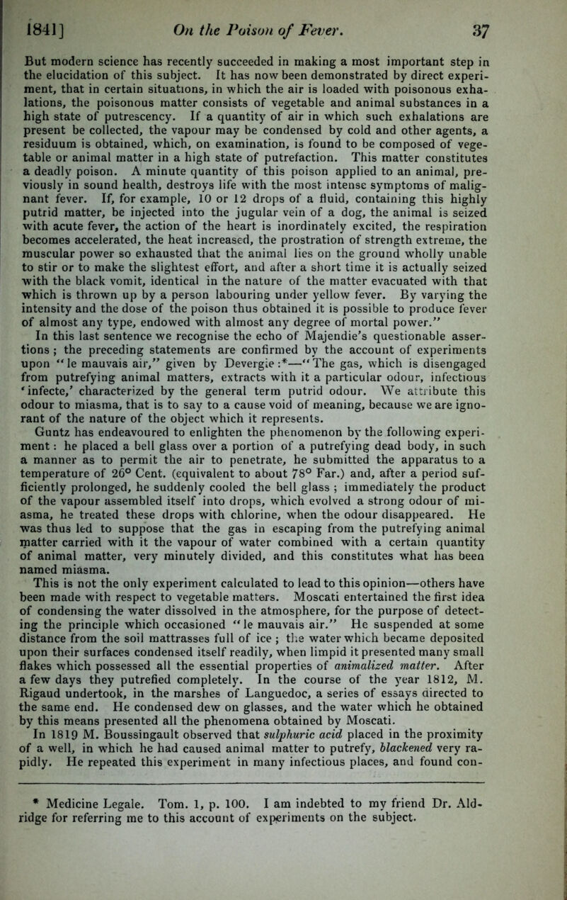 But modern science has recently succeeded in making a most important step in the elucidation of this subject. It has now been demonstrated by direct experi- ment, that in certain situations, in which the air is loaded with poisonous exha- lations, the poisonous matter consists of vegetable and animal substances in a high state of putrescency. If a quantity of air in which such exhalations are present be collected, the vapour may be condensed by cold and other agents, a residuum is obtained, which, on examination, is found to be composed of vege- table or animal matter in a high state of putrefaction. This matter constitutes a deadly poison. A minute quantity of this poison applied to an animal, pre- viously in sound health, destroys life with the most intense symptoms of malig- nant fever. If, for example, 10 or 12 drops of a fluid, containing this highly putrid matter, be injected into the jugular vein of a dog, the animal is seized with acute fever, the action of the heart is inordinately excited, the respiration becomes accelerated, the heat increased, the prostration of strength extreme, the muscular power so exhausted that the animal lies on the ground wholly unable to stir or to make the slightest effort, and after a short time it is actually seized with the black vomit, identical in the nature of the matter evacuated with that which is thrown up by a person labouring under yellow fever. By varying the intensity and the dose of the poison thus obtained it is possible to produce fever of almost any type, endowed with almost any degree of mortal power. In this last sentence we recognise the echo of Majendie’s questionable asser- tions ; the preceding statements are confirmed by the account of experiments upon “le mauvais air, given by Devergie :*—“The gas, which is disengaged from putrefying animal matters, extracts with it a particular odour, infectious 'infecte/ characterized by the general term putrid odour. We attribute this odour to miasma, that is to say to a cause void of meaning, because we are igno- rant of the nature of the object which it represents. Guntz has endeavoured to enlighten the phenomenon by the following experi- ment : he placed a bell glass over a portion of a putrefying dead body, in such a manner as to permit the air to penetrate, he submitted the apparatus to a temperature of 26° Cent, (equivalent to about 78° Far.) and, after a period suf- ficiently prolonged, he suddenly cooled the bell glass ; immediately the product of the vapour assembled itself into drops, which evolved a strong odour of mi- asma, he treated these drops with chlorine, when the odour disappeared. He was thus led to suppose that the gas in escaping from the putrefying animal matter carried with it the vapour of water combined with a certain quantity of animal matter, very minutely divided, and this constitutes what has been named miasma. This is not the only experiment calculated to lead to this opinion—others have been made with respect to vegetable matters. Moscati entertained the first idea of condensing the water dissolved in the atmosphere, for the purpose of detect- ing the principle which occasioned “le mauvais air. He suspended at some distance from the soil mattrasses full of ice ; the water which became deposited upon their surfaces condensed itself readily, when limpid it presented many small flakes which possessed all the essential properties of animalized matter. After a few days they putrefied completely. In the course of the year 1812, M. Rigaud undertook, in the marshes of Languedoc, a series of essays directed to the same end. He condensed dew on glasses, and the water which he obtained by this means presented all the phenomena obtained by Moscati. In 1819 M. Boussingault observed that sulphuric acid placed in the proximity of a well, in which he had caused animal matter to putrefy, blackened very ra- pidly. He repeated this experiment in many infectious places, and found con- * Medicine Legale. Tom. 1, p. 100. I am indebted to my friend Dr. Ald- ridge for referring me to this account of experiments on the subject.