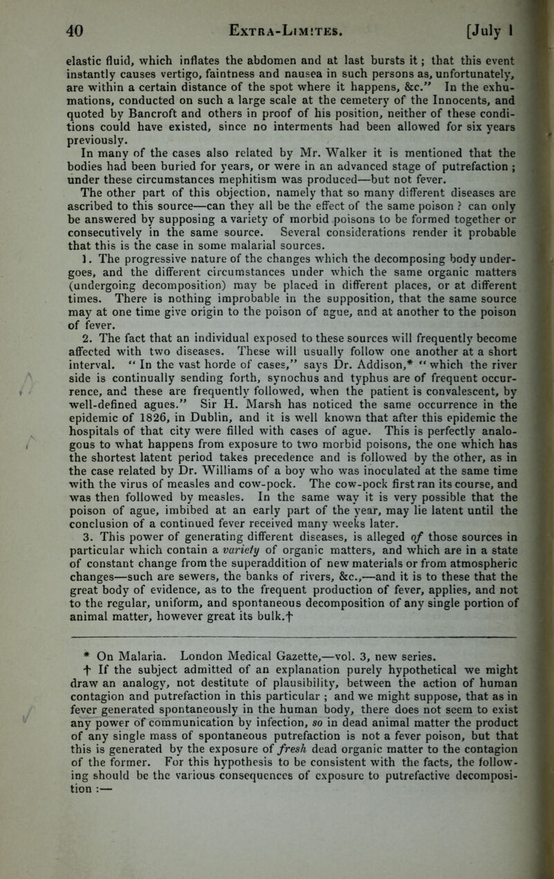 elastic fluid, which inflates the abdomen and at last bursts it; that this event instantly causes vertigo, faintness and nausea in such persons as, unfortunately, are within a certain distance of the spot where it happens, &c.” In the exhu- mations, conducted on such a large scale at the cemetery of the Innocents, and quoted by Bancroft and others in proof of his position, neither of these condi- tions could have existed, since no interments had been allowed for six years previously. In many of the cases also related by Mr. Walker it is mentioned that the bodies had been buried for years, or were in an advanced stage of putrefaction ; under these circumstances mephitism was produced—but not fever. The other part of this objection, namely that so many different diseases are ascribed to this source—can they all be the effect of the same poison ? can only be answered by supposing a variety of morbid poisons to be formed together or consecutively in the same source. Several considerations render it probable that this is the case in some malarial sources. ]. The progressive nature of the changes which the decomposing body under- goes, and the different circumstances under which the same organic matters (undergoing decomposition) may be placed in different places, or at different times. There is nothing improbable in the supposition, that the same source may at one time give origin to the poison of ague, and at another to the poison of fever. 2. The fact that an individual exposed to these sources will frequently become affected with two diseases. These will usually follow one another at a short interval. “ In the vast horde of cases,” says Dr. Addison,* “ which the river side is continually sending forth, synochus and typhus are of frequent occur- rence, and these are frequently followed, when the patient is convalescent, by well-defined agues.” Sir H. Marsh has noticed the same occurrence in the epidemic of 1826, in Dublin, and it is well known that after this epidemic the hospitals of that city were filled with cases of ague. This is perfectly analo- gous to what happens from exposure to two morbid poisons, the one which has the shortest latent period takes precedence and is followed by the other, as in the case related by Dr. Williams of a boy who was inoculated at the same time with the virus of measles and cow-pock. The cow-pock first ran its course, and was then followed by measles. In the same way it is very possible that the poison of ague, imbibed at an early part of the year, may lie latent until the conclusion of a continued fever received many wTeeks later. 3. This power of generating different diseases, is alleged of those sources in particular which contain a variety of organic matters, and which are in a state of constant change from the superaddition of new materials or from atmospheric changes—such are sewers, the banks of rivers, &c.,—and it is to these that the great body of evidence, as to the frequent production of fever, applies, and not to the regular, uniform, and spontaneous decomposition of any single portion of animal matter, however great its bulk.f * On Malaria. London Medical Gazette,—vol. 3, new series. f If the subject admitted of an explanation purely hypothetical we might draw an analogy, not destitute of plausibility, between the action of human contagion and putrefaction in this particular ; and we might suppose, that as in fever generated spontaneously in the human body, there does not seem to exist any power of communication by infection, so in dead animal matter the product of any single mass of spontaneous putrefaction is not a fever poison, but that this is generated by the exposure of fresh dead organic matter to the contagion of the former. For this hypothesis to be consistent with the facts, the follow- ing should be the various consequences of exposure to putrefactive decomposi- tion :—