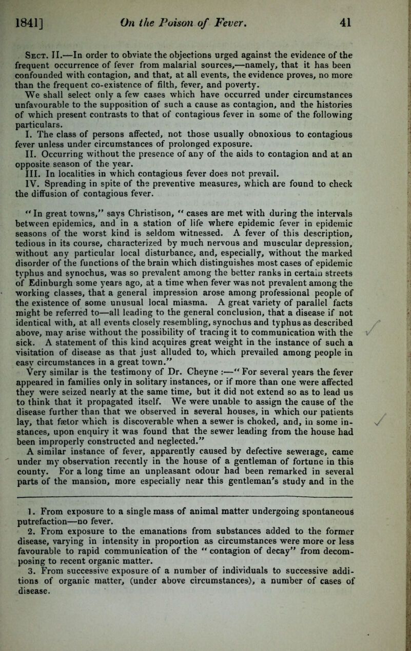 Sect. II.—In order to obviate the objections urged against the evidence of the frequent occurrence of fever from malarial sources,—namely, that it has been confounded with contagion, and that, at all events, the evidence proves, no more than the frequent co-existence of filth, fever, and poverty. We shall select only a few cases which have occurred under circumstances unfavourable to the supposition of such a cause as contagion, and the histories of which present contrasts to that of contagious fever in some of the following particulars. I. The class of persons affected, not those usually obnoxious to contagious fever unless under circumstances of prolonged exposure. II. Occurring without the presence of any of the aids to contagion and at an opposite season of the year. III. In localities in which contagious fever does not prevail. IV. Spreading in spite of the preventive measures, which are found to check the diffusion of contagious fever. *' In great towns, says Christison, ** cases are met with during the intervals between epidemics, and in a station of life where epidemic fever in epidemic seasons of the worst kind is seldom witnessed. A fever of this description, tedious in its course, characterized by much nervous and muscular depression, without any particular local disturbance, and, especially, without the marked disorder of the functions of the brain which distinguishes most cases of epidemic typhus and synochus, was so prevalent among the better ranks in certain streets of Edinburgh some years ago, at a time when fever was not prevalent among the working classes, that a general impression arose among professional people of the existence of some unusual local miasma. A great variety of parallel facts might be referred to—all leading to the general conclusion, that a disease if not identical with, at all events closely resembling, synochus and typhus as described above, may arise without the possibility of tracing it to communication with the sick. A statement of this kind acquires great weight in the instance of such a visitation of disease as that just alluded to, which prevailed among people in easy circumstances in a great town. Very similar is the testimony of Dr. Cheyne :—“ For several years the fever appeared in families only in solitary instances, or if more than one were affected they were seized nearly at the same time, but it did not extend so as to lead us to think that it propagated itself. We were unable to assign the cause of the disease further than that we observed in several houses, in which our patients lay, that faetor which is discoverable when a sewer is choked, and, in some in- stances, upon enquiry it was found that the sewer leading from the house had been improperly constructed and neglected. A similar instance of fever, apparently caused by defective sewerage, came under my observation recently in the house of a gentleman of fortune in this county. For a long time an unpleasant odour had been remarked in several parts of the mansion, more especially near this gentleman's study and in the 1. From exposure to a single mass of animal matter undergoing spontaneous putrefaction—no fever. 2. From exposure to the emanations from substances added to the former disease, varying in intensity in proportion as circumstances were more or less favourable to rapid communication of the “ contagion of decay from decom- posing to recent organic matter. 3. From successive exposure of a number of individuals to successive addi- tions of organic matter, (under above circumstances), a number of cases of disease.