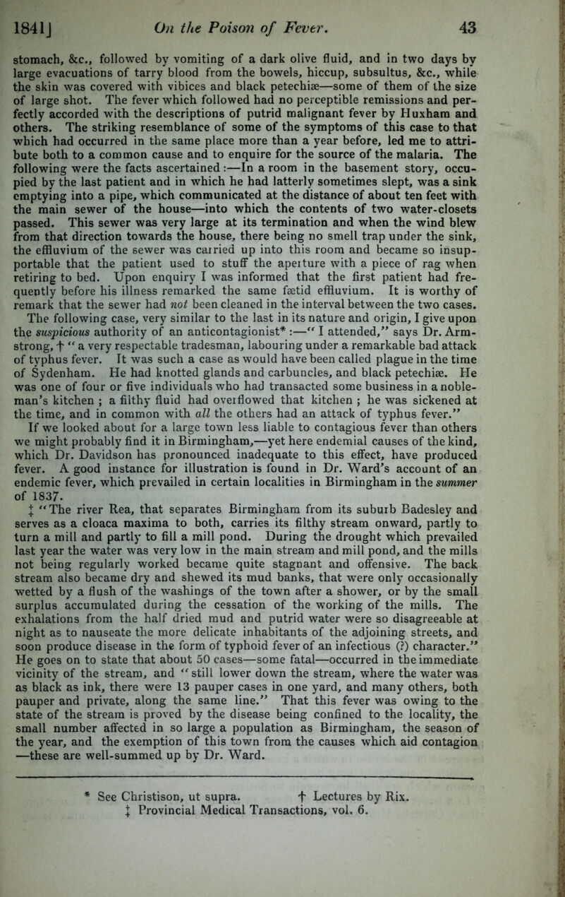 stomach, &c., followed by vomiting of a dark olive fluid, and in two days by large evacuations of tarry blood from the bowels, hiccup, subsultus, &c., while the skin was covered with vibices and black petechise—some of them of the size of large shot. The fever which followed had no perceptible remissions and per- fectly accorded with the descriptions of putrid malignant fever by Huxham and others. The striking resemblance of some of the symptoms of this case to that which had occurred in the same place more than a year before, led me to attri- bute both to a common cause and to enquire for the source of the malaria. The following were the facts ascertained :—In a room in the basement story, occu- pied by the last patient and in which he had latterly sometimes slept, was a sink emptying into a pipe, which communicated at the distance of about ten feet with the main sewer of the house—into which the contents of two water-closets passed. This sewer was very large at its termination and when the wind blew from that direction towards the house, there being no smell trap under the sink, the effluvium of the sewer was cairied up into this room and became so insup- portable that the patient used to stuff the apeiture with a piece of rag when retiring to bed. Upon enquiry I was informed that the first patient had fre- quently before his illness remarked the same faetid effluvium. It is worthy of remark that the sewer had not been cleaned in the interval between the two cases. The following case, very similar to the last in its nature and origin, I give upon the suspicious authority of an anticontagionist* :— I attended,” says Dr. Arm- strong, f “ a very respectable tradesman, labouring under a remarkable bad attack of typhus fever. It was such a case as would have been called plague in the time of Sydenham. He had knotted glands and carbuncles, and black petechiae. He was one of four or five individuals who had transacted some business in a noble- man’s kitchen ; a filthy fluid had overflowed that kitchen ; he was sickened at the time, and in common with all the others had an attack of typhus fever.” If we looked about for a large town less liable to contagious fever than others we might probably find it in Birmingham,—yet here endemial causes of the kind, which Dr. Davidson has pronounced inadequate to this effect, have produced fever. A good instance for illustration is found in Dr. Ward’s account of an endemic fever, which prevailed in certain localities in Birmingham in the summer of 1837. I The river Rea, that separates Birmingham from its suburb Badesley and serves as a cloaca maxima to both, carries its filthy stream onward, partly to turn a mill and partly' to fill a mill pond. During the drought which prevailed last year the water was very low in the main stream and mill pond, and the mills not being regularly worked became quite stagnant and offensive. The back stream also became dry and shewed its mud banks, that were only occasionally wetted by a flush of the washings of the town after a shower, or by the small surplus accumulated during the cessation of the working of the mills. The exhalations from the half dried mud and putrid water were so disagreeable at night as to nauseate the more delicate inhabitants of the adjoining streets, and soon produce disease in the form of typhoid fever of an infectious (?) character.” He goes on to state that about 50 cases—some fatal—occurred in the immediate vicinity of the stream, and  still lower down the stream, where the water was as black as ink, there were 13 pauper cases in one yard, and many others, both pauper and private, along the same line.” That this fever was owing to the state of the stream is proved by the disease being confined to the locality, the small number affected in so large a population as Birmingham, the season of the year, and the exemption of this town from the causes which aid contagion —these are well-summed up by Dr. Ward. * See Christison, ut supra. f Lectures by Rix. I Provincial Medical Transactions, vol. 6.