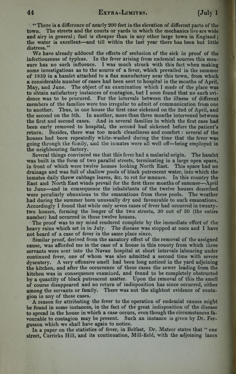 “ There is a difference of nearly 200 feet in the elevation of different parts of the town. The streets and the courts or yards in which the mechanics live are wide and airy in general; fuel is cheaper than in any other large town in England ; the water is excellent—and till within the last year there has been but little distress.” We have already adduced the effects of seclusion of the sick in proof of the infectiousness of typhus. In the fever arising from endemial sources this mea- sure has no such influence. I was much struck with this fact when making some investigations as to the source of a fever, which prevailed in the summer of 1839 in a hamlet attached to a flax manufactory near this town, from which a considerable number of cases had been sent to hospital in the months of April, May, and June. The object of an examination which I made of the place was to obtain satisfactory instances of contagion, but I soon found that no such evi- dence was to be procured. For the intervals between the illness of different members of the families were too irregular to admit of communication from one to another. Thus, in one house the first case sickened on the 2nd of April, and the second on the 5th. In another, more than three months intervened between the first and second cases. And in several families in which the first case had been early removed to hospital, the second had sickened before the patient's return. Besides, there was too much cleanliness and comfort: several of the houses had been repeatedly white-washed during the time that the fever was going through the family, and the inmates were all well off—being employed in the neighbouring factory. Several things convinced me that this fever had a malarial origin. The hamlet was built in the form of two parallel streets, terminating in a large open space, in front of which were twelve houses looking North East. This space had no drainage and was full of shallow pools of black putrescent water, into which the inmates daily threw cabbage leaves, &c. to rot for manure. In this country the East and North East winds prevail for the first three months of summer—April to June—and in consequence the inhabitants of the twelve houses described were peculiarly obnoxious to the emanations from these pools. The weather had during the summer been unusually dry and favourable to such emanations. Accordingly I found that while only seven cases of fever had occurred in twenty- two houses, forming the longer of the two streets, 30 out of 50 (the entire number) had occurred in these twelve houses. The proof was to my mind rendered complete by the immediate effect of the heavy rains which set in in July. The disease was stopped at once and I have not heard of a case of fever in the same place since. Similar proof, derived from the sanatory effect of the removal of the assigned cause, was afforded me in the case of a house in this county from which three servants were sent into the Navan hospital at short intervals labouring under continued fever, one of whom was also admitted a second time with severe dysentery. A very offensive smell had been long noticed in the yard adjoining the kitchen, and after the occurrence of these cases the sewer leading from the kitchen was in consequence examined, and found to be completely obstructed by a quantity of black putrescent matter. Upon the removal of this the smell of course disappeared and no return of indisposition has since occurred, either among the servants or family. There was not the slightest evidence of conta- gion in any of these cases. A reason for attributing the fever to the operation of endemial causes might be found in some instances, in the fact of the great indisposition of the disease to spread in the house in which a case occurs, even though the circumstances fa- vourable to contagion may be present. Such an instance is given by Dr. Fer- gusson which we shall have again to notice. In a paper on the statistics of fever, in Belfast, Dr. Mateer states that  one street, Carricks Hill, and its continuation. Mill-field, with the adjoining lanes