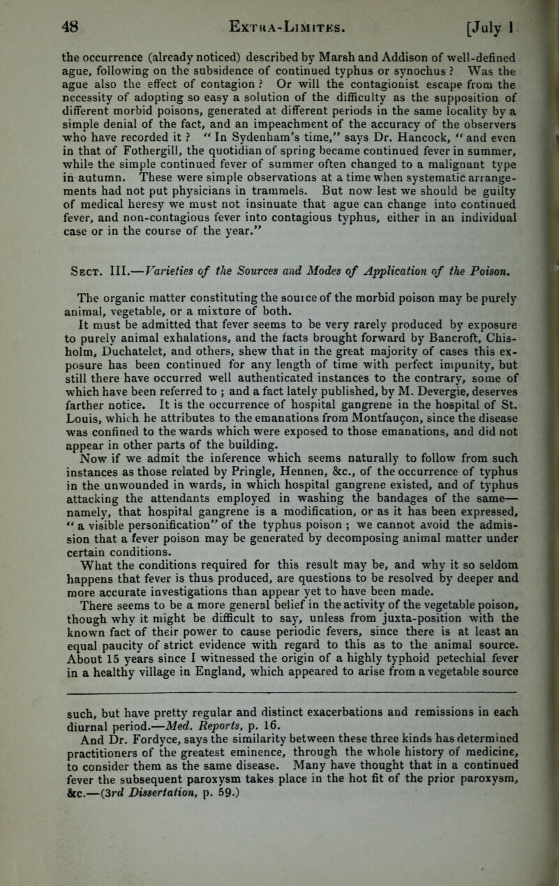 the occurrence (already noticed) described by Marsh and Addison of well-defined ague, following on the subsidence of continued typhus or synochus ? Was the ague also the effect of contagion ? Or will the contagionist escape from the necessity of adopting so easy a solution of the difficulty as the supposition of different morbid poisons, generated at different periods in the same locality by a simple denial of the fact, and an impeachment of the accuracy of the observers who have recorded it ? “ In Sydenham’s time,” says Dr. Hancock, “and even in that of Fothergill, the quotidian of spring became continued fever in summer, while the simple continued fever of summer often changed to a malignant type in autumn. These were simple observations at a time when systematic arrange- ments had not put physicians in trammels. But now lest we should be guilty of medical heresy we must not insinuate that ague can change into continued fever, and non-contagious fever into contagious typhus, either in an individual case or in the course of the year.” Sect. III.—Varieties of the Sources and Modes of Application of the Poison. The organic matter constituting the souice of the morbid poison may be purely animal, vegetable, or a mixture of both. It must be admitted that fever seems to be very rarely produced by exposure to purely animal exhalations, and the facts brought forward by Bancroft, Chis- holm, Duchatelet, and others, shew that in the great majority of cases this ex- posure has been continued for any length of time with perfect impunity, but still there have occurred well authenticated instances to the contrary, some of which have been referred to ; and a fact lately published, by M. Devergie, deserves farther notice. It is the occurrence of hospital gangrene in the hospital of St. Louis, which he attributes to the emanations from Montfau?on, since the disease was confined to the wards which were exposed to those emanations, and did not appear in other parts of the building. Now if we admit the inference which seems naturally to follow from such instances as those related by Pringle, Hennen, &c., of the occurrence of typhus in the unwounded in wards, in which hospital gangrene existed, and of typhus attacking the attendants employed in washing the bandages of the same— namely, that hospital gangrene is a modification, or as it has been expressed, “ a visible personification” of the typhus poison ; we cannot avoid the admis- sion that a fever poison may be generated by decomposing animal matter under certain conditions. What the conditions required for this result may be, and why it so seldom happens that fever is thus produced, are questions to be resolved by deeper and more accurate investigations than appear yet to have been made. There seems to be a more general belief in the activity of the vegetable poison, though why it might be difficult to say, unless from juxta-position with the known fact of their power to cause periodic fevers, since there is at least an equal paucity of strict evidence with regard to this as to the animal source. About 15 years since I witnessed the origin of a highly typhoid petechial fever in a healthy village in England, which appeared to arise from a vegetable source such, but have pretty regular and distinct exacerbations and remissions in each diurnal period.—Med. Reports, p. 16. And Dr. Fordyce, says the similarity between these three kinds has determined practitioners of the greatest eminence, through the whole history of medicine, to consider them as the same disease. Many have thought that in a continued fever the subsequent paroxysm takes place in the hot fit of the prior paroxysm, &c.—(3rd Dissertation, p. 59.)