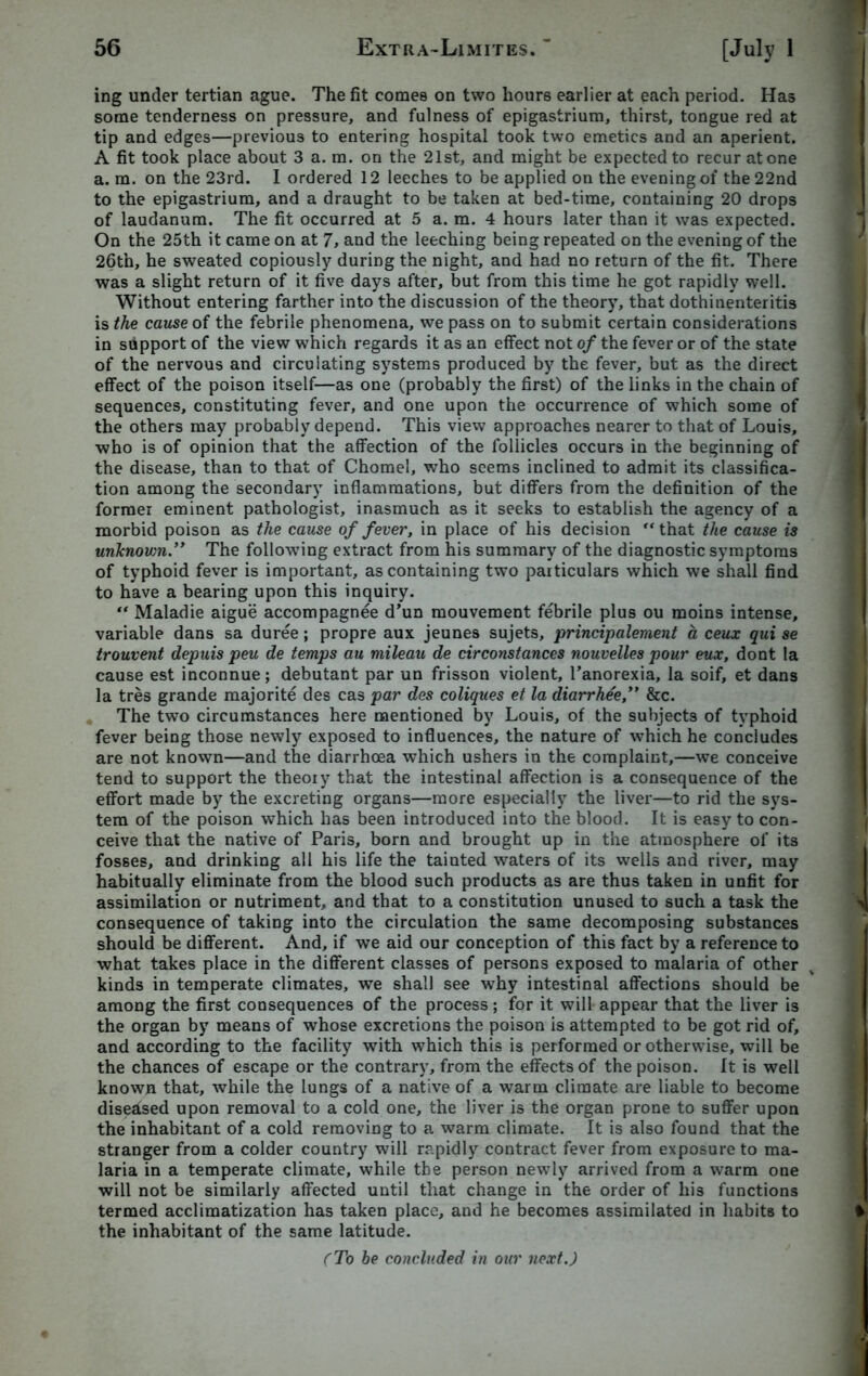 ing under tertian ague. The fit comes on two hours earlier at each period. Has some tenderness on pressure, and fulness of epigastrium, thirst, tongue red at tip and edges—previous to entering hospital took two emetics and an aperient. A fit took place about 3 a. m. on the 21st, and might be expected to recur atone a. m. on the 23rd. I ordered 12 leeches to be applied on the evening of the 22nd to the epigastrium, and a draught to be taken at bed-time, containing 20 drops of laudanum. The fit occurred at 5 a. m. 4 hours later than it was expected. On the 25th it came on at 7, and the leeching being repeated on the evening of the 26th, he sweated copiously during the night, and had no return of the fit. There was a slight return of it five days after, but from this time he got rapidly well. Without entering farther into the discussion of the theory, that dothinenteritis is the cause of the febrile phenomena, we pass on to submit certain considerations in support of the view which regards it as an effect not of the fever or of the state of the nervous and circulating systems produced by the fever, but as the direct effect of the poison itself—as one (probably the first) of the links in the chain of sequences, constituting fever, and one upon the occurrence of which some of the others may probably depend. This view approaches nearer to that of Louis, who is of opinion that the affection of the follicles occurs in the beginning of the disease, than to that of Chomel, who seems inclined to admit its classifica- tion among the secondary inflammations, but differs from the definition of the former eminent pathologist, inasmuch as it seeks to establish the agency of a morbid poison as the cause of fever, in place of his decision ** that the cause is unknown.” The following extract from his summary of the diagnostic symptoms of typhoid fever is important, as containing two particulars which we shall find to have a bearing upon this inquiry. “ Maladie aigue accompagnee d’un mouvement febrile plus ou moins intense, variable dans sa duree; propre aux jeunes sujets, principalement a ceux qui se trouvent depuis peu de temps au mileau de circonstanccs nouvelles pour eux, dont la cause est inconnue; debutant par un frisson violent, Fanorexia, la soif, et dans la tres grande majorite des cas par des coliques et la diarrhee,” &c. The two circumstances here mentioned by Louis, of the subjects of typhoid fever being those newly exposed to influences, the nature of which he concludes are not known—and the diarrhoea which ushers in the complaint,—we conceive tend to support the theory that the intestinal affection is a consequence of the effort made by the excreting organs—more especially the liver—to rid the sys- tem of the poison which has been introduced into the blood. It is easy to con- ceive that the native of Paris, born and brought up in the atmosphere of its fosses, and drinking all his life the tainted waters of its wells and river, may habitually eliminate from the blood such products as are thus taken in unfit for assimilation or nutriment, and that to a constitution unused to such a task the consequence of taking into the circulation the same decomposing substances should be different. And, if we aid our conception of this fact by a reference to what takes place in the different classes of persons exposed to malaria of other kinds in temperate climates, we shall see why intestinal affections should be among the first consequences of the process; for it will appear that the liver is the organ by means of whose excretions the poison is attempted to be got rid of, and according to the facility with which this is performed or otherwise, will be the chances of escape or the contrary, from the effects of the poison. It is well known that, while the lungs of a native of a warm climate are liable to become diseased upon removal to a cold one, the liver is the organ prone to suffer upon the inhabitant of a cold removing to a warm climate. It is also found that the stranger from a colder country will rapidly contract fever from exposure to ma- laria in a temperate climate, while the person newly arrived from a warm one will not be similarly affected until that change in the order of his functions termed acclimatization has taken place, and he becomes assimilated in habits to the inhabitant of the same latitude. (To be concluded in our next.)