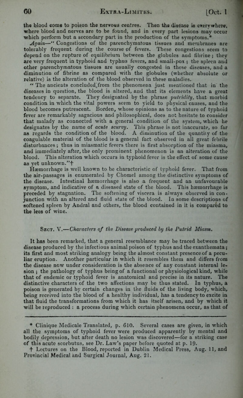 the blood some to poison the nervous centres. Then the disease is everywhere, where blood and nerves are to be found, and in every part lesions may occur which perform but a secondary part in the production of the symptoms.* Again— Congestions of the parenchymatous tissues and membranes are tolerably frequent during the course of fevers. These congestions seem to depend on the rupture of equilibrium between the globules and fibrine ; they are very frequent in typhoid and typhus fevers, and small-pox ; the spleen and other parenchymatous tissues are usually congested in these diseases, and a diminution of fibrine as compared with the globules (whether absolute or relative) is the alteration of the blood observed in these maladies. “ The ancients concluded’from the phenomena just mentioned that in the diseases in question, the blood is altered, and that it3 elements have a great tendency to separate. They designated by the phrase putridity, that morbid condition in which the vital powers seem to yield to physical causes, and the blood becomes putrescent. Borden, whose opinions as to the nature of typhoid fever are remarkably sagacious and philosophical, does not hesitate to consider that malady as connected with a general condition of the system, which he designates by the name of acute scurvy. This phrase is not inaccurate, so far as regards the condition of the blood. A diminution of the quantity of the coagulable material of the blood is a general fact observed in all great febrile disturbances; thus in miasmatic fevers there is first absorption of the miasma, and immediately after, the only prominent phenomenon is an alteration of the blood. This alteration which occurs in typhoid fever is the effect of some cause as yet unknown.”f Haemorrhage is well known to be characteristic of typhoid fever. That from the air-passages is enumerated by Chomel among the distinctive symptoms of the disease. Intestinal haemorrhage is also a frequent and an unfavourable symptom, and indicative of a diseased state of the blood. This haemorrhage is preceded by stagnation. The softening of viscera is always observed in con- junction with an altered and fluid state of the blood. In some descriptions of softened spleen by Andral and others, the blood contained in it is compared to the lees of wine. Sect. V.—Characters of the Disease produced by the Putrid Miasm. It has been remarked, that a general resemblance may be traced between the disease produced by the infectious animal poison of typhus and the exanthemata; its first and most striking analogy being the almost constant presence of a pecu- liar eruption. Another particular in which it resembles them and differs from the disease now under consideration is the absence of any constant internal le- sion ; the pathology of typhus being of a functional or physiological kind, while that of endemic or typhoid fever is anatomical and precise in its nature. The distinctive characters of the two affections may be thus stated. In typhus, a poison is generated by certain changes in the fluids of the living body, which, being received into the blood of a healthy individual, has a tendency to excite in that fluid the transformations from which it has itself arisen, and by which it will be reproduced : a process during which certain phenomena occur, as that of * Clinique Medicale Translated, p. 610. Several cases are given, in which all the symptoms of typhoid fever were produced apparently by mental and bodily depression, but after death no lesion was discovered—for a striking case of this acute scorbutus, see Dr. Law’s paper before quoted at p. 19. t Lectures on the Blood, reported in Dublin Medical Press, Aug. 11, and Provincial Medical and Surgical Journal, Aug. 21.