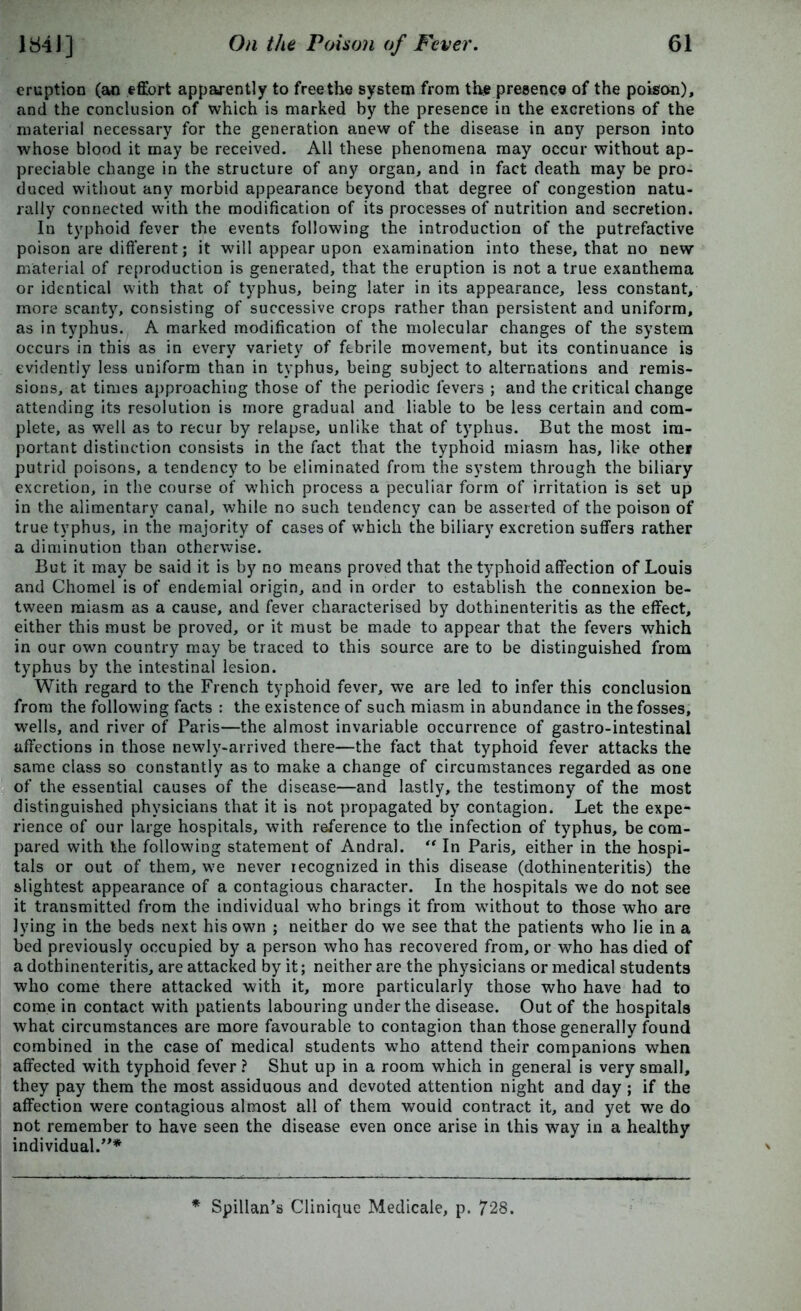 eruption (an effort apparently to free the system from the presence of the poison), and the conclusion of which is marked by the presence in the excretions of the material necessary for the generation anew of the disease in any person into whose blood it may be received. All these phenomena may occur without ap- preciable change in the structure of any organ, and in fact death may be pro- duced without any morbid appearance beyond that degree of congestion natu- rally connected with the modification of its processes of nutrition and secretion. In typhoid fever the events following the introduction of the putrefactive poison are different; it will appear upon examination into these, that no new material of reproduction is generated, that the eruption is not a true exanthema or identical with that of typhus, being later in its appearance, less constant, more scanty, consisting of successive crops rather than persistent and uniform, as in typhus. A marked modification of the molecular changes of the system occurs in this as in every variety of febrile movement, but its continuance is evidently less uniform than in typhus, being subject to alternations and remis- sions, at times approaching those of the periodic fevers ; and the critical change attending its resolution is more gradual and liable to be less certain and com- plete, as well as to recur by relapse, unlike that of typhus. But the most im- portant distinction consists in the fact that the typhoid miasm has, like other putrid poisons, a tendency to be eliminated from the system through the biliary excretion, in the course of which process a peculiar form of irritation is set up in the alimentary canal, while no such tendency can be asserted of the poison of true typhus, in the majority of cases of which the biliary excretion suffers rather a diminution than otherwise. But it may be said it is by no means proved that the typhoid affection of Louis and Chomel is of endemial origin, and in order to establish the connexion be- tween miasm as a cause, and fever characterised by dothinenteritis as the effect, either this must be proved, or it must be made to appear that the fevers which in our own country may be traced to this source are to be distinguished from typhus by the intestinal lesion. With regard to the French typhoid fever, we are led to infer this conclusion from the following facts : the existence of such miasm in abundance in the fosses, wells, and river of Paris—the almost invariable occurrence of gastro-intestinal affections in those newly-arrived there—the fact that typhoid fever attacks the same class so constantly as to make a change of circumstances regarded as one of the essential causes of the disease—and lastly, the testimony of the most distinguished physicians that it is not propagated by contagion. Let the expe- rience of our large hospitals, with reference to the infection of typhus, be com- pared with the following statement of Andral. “ In Paris, either in the hospi- tals or out of them, we never recognized in this disease (dothinenteritis) the slightest appearance of a contagious character. In the hospitals we do not see it transmitted from the individual who brings it from without to those who are lying in the beds next his own ; neither do we see that the patients who lie in a bed previously occupied by a person who has recovered from, or who has died of a dothinenteritis, are attacked by it; neither are the physicians or medical students who come there attacked with it, more particularly those who have had to come in contact with patients labouring under the disease. Out of the hospitals what circumstances are more favourable to contagion than those generally found combined in the case of medical students who attend their companions when affected with typhoid fever ? Shut up in a room which in general is very small, they pay them the most assiduous and devoted attention night and day ; if the affection were contagious almost all of them would contract it, and yet we do not remember to have seen the disease even once arise in this way in a healthy individual.”* * Spillan’s Clinique Medicale, p. 728.