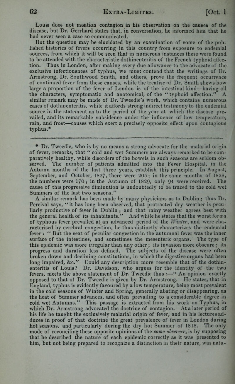 Louis does not mention contagion in his observation on the cause# of the disease, but Dr. Gerrhard states that, in conversation, he informed him that he had never seen a case so communicated. But the question may be elucidated by an examination of some of the pub- lished histories of fevers occurring in this country from exposure to endemial sources, from which it will be seen that in numerous instances these were found to be attended with the characteristic dothinenteiitis of the French typhoid affec- tion. Thus in London, after making every due allowance to the advocate of the exclusive infectiousness of typhus, we must contend that the writings of Dr. Armstrong, Dr. Southwood Smith, and others, prove the frequent occurrence of continued fever from these causes, while the treatise of Dr. Smith shews how large a proportion of the fever of London is of the intestinal kind—having all the characters, symptomatic and anatomical, of the  typhoid affection.” A similar remark may be made of Dr. Tweedie’s work, which contains numerous cases of dothinenteritis, while it affords strong indirect testimony to the endemial source in the statement as to the period of the year at which the disease pre- vailed, and its remarkable subsidence under the influence of low temperature, rain, and frost—causes which exert a precisely opposite effect upon contagious typhus.* * Dr. Tweedie, who is by no means a strong advocate for the malarial origin of fever, remarks, that “ cold and wet Summers are always remarked to be com- paratively healthy, while disorders of the bowels in such seasons are seldom ob- served. The number of patients admitted into the Fever Hospital, in the Autumn months of the last three years, establish this principle. In August, September, and October, 1827, there were 205 ; in the same months of 1828, the numbers were 170; in the Autumn of 1829, only 94 were received. The cause of this progressive diminution is undoubtedly to be traced to the cold wet Summers of the last two seasons.” A similar remark has been made by many physicians as to Dublin ; thus Dr. Percival says, “it has long been observed, that protracted dry weather is pecu- liarly productive of fever in Dublin ; and that rainy weather agrees best with the general health of its inhabitants.” And while he states that the worst forms of typhous fever prevailed at an advanced period of the Winter, and were cha- racterised by cerebral congestion, he thus distinctly characterizes the endemial fever : ** But the seat of peculiar congestion in the autumnal fever was the inner surface of the intestines, and sometimes the mesenteric organs. The type of this epidemic was more irregular than any other; its invasion more obscure ; its progress and duration less defined. The subjects of the disease were often broken down and declining constitutions, in which the digestive organs had been long impaired, &c.” Could any description more resemble that of the dothin- enteritis of Louis? Dr. Davidson, who argues for the identity of the two fevers, meets the above statement of Dr. Tweedie thus :—“ An opinion exactly opposed to that of Dr. Tweedie is given by Dr. Armstrong. He states, that in England, typhus is evidently favoured by a low temperature, being most prevalent in the cold seasons of Winter and Spring, generally abating or disappearing, as the heat of Summer advances, and often prevailing to a considerable degree in cold wet Autumns.” This passage is extracted from his work on Typhus, in which Dr. Armstrong advocated the doctrine of contagion. At a later period of his life he taught the exclusively malarial origin of fever, and in his lectures ad- duces in proof of that doctrine the great prevalence of fever in London during hot seasons, and particularly during the dry hot Summer of 1818. The only mode of reconciling these opposite opinions of the same observer, is by supposing that he described the nature of each epidemic correctly as it was presented to him, but not being prepared to recognize a distinction in their nature, wasnatu-