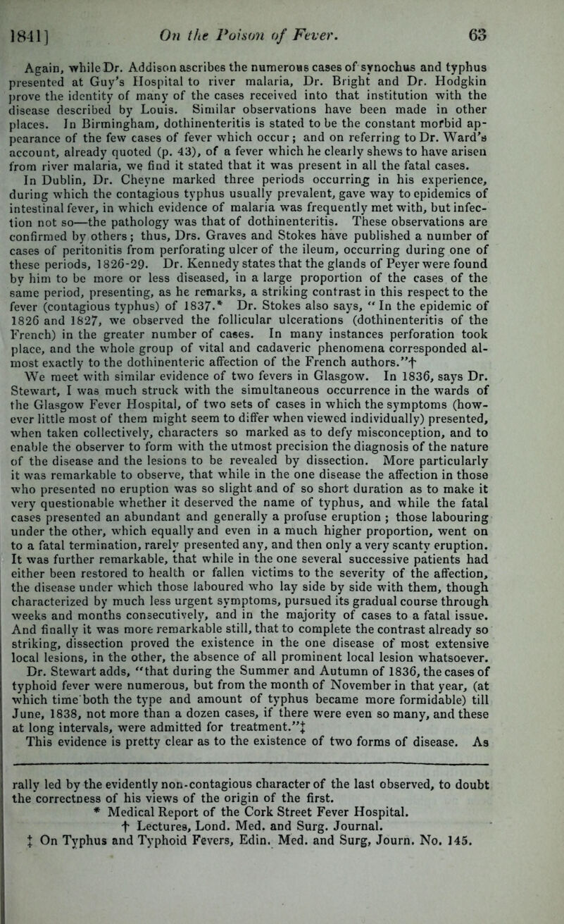 Again, while Dr. Addison ascribes the numerous cases of synochus and typhus presented at Guy's Hospital to river malaria, Dr. Bright and Dr. Hodgkin prove the identity of many of the cases received into that institution with the disease described by Louis. Similar observations have been made in other places. In Birmingham, dothinenteritis is stated to be the constant morbid ap- pearance of the few cases of fever which occur; and on referring to Dr. Ward's account, already quoted (p. 43), of a fever which he clearly shews to have arisen from river malaria, we find it stated that it was present in all the fatal cases. In Dublin, Dr. Cheyne marked three periods occurring in his experience, during which the contagious typhus usually prevalent, gave way to epidemics of intestinal fever, in which evidence of malaria was frequently met with, but infec- tion not so—the pathology was that of dothinenteritis. These observations are confirmed by others; thus, Drs. Graves and Stokes have published a number of cases of peritonitis from perforating ulcer of the ileum, occurring during one of these periods, 1826-29. Dr. Kennedy states that the glands of Peyer were found by him to be more or less diseased, in a large proportion of the cases of the same period, presenting, as he remarks, a striking contrast in this respect to the fever (contagious typhus) of 1837.* * Dr. Stokes also says, “ In the epidemic of 1826 and 1827, we observed the follicular ulcerations (dothinenteritis of the French) in the greater number of cases. In many instances perforation took place, and the whole group of vital and cadaveric phenomena corresponded al- most exactly to the dothinenteric affection of the French authors.”f We meet with similar evidence of two fevers in Glasgow. In 1836, says Dr. Stewart, I was much struck with the simultaneous occurrence in the wards of the Glasgow Fever Hospital, of two sets of cases in which the symptoms (how- ever little most of them might seem to differ when viewed individually) presented, when taken collective^, characters so marked as to defy misconception, and to enable the observer to form with the utmost precision the diagnosis of the nature of the disease and the lesions to be revealed by dissection. More particularly it was remarkable to observe, that while in the one disease the affection in those who presented no eruption was so slight and of so short duration as to make it very questionable whether it deserved the name of typhus, and while the fatal cases presented an abundant and generally a profuse eruption ; those labouring under the other, which equally and even in a much higher proportion, went on to a fatal termination, rarely presented any, and then only a very scanty eruption. It was further remarkable, that while in the one several successive patients had either been restored to health or fallen victims to the severity of the affection, the disease under which those laboured who lay side by side with them, though characterized by much less urgent symptoms, pursued its gradual course through weeks and months consecutively, and in the majority of cases to a fatal issue. And finally it was more remarkable still, that to complete the contrast already so striking, dissection proved the existence in the one disease of most extensive local lesions, in the other, the absence of all prominent local lesion whatsoever. Dr. Stewart adds, “that during the Summer and Autumn of 1836, the cases of typhoid fever were numerous, but from the month of November in that year, (at which timeboth the type and amount of typhus became more formidable) till June, 1838, not more than a dozen cases, if there w7ere even so many, and these at long intervals, were admitted for treatment. This evidence is pretty clear as to the existence of two forms of disease. As rally led by the evidently non-contagious character of the last observed, to doubt the correctness of his views of the origin of the first. * Medical Report of the Cork Street Fever Hospital, f Lectures, Lond. Med. and Surg. Journal. X On Typhus and Typhoid Fevers, Edin. Med. and Surg, Journ. No. 145.