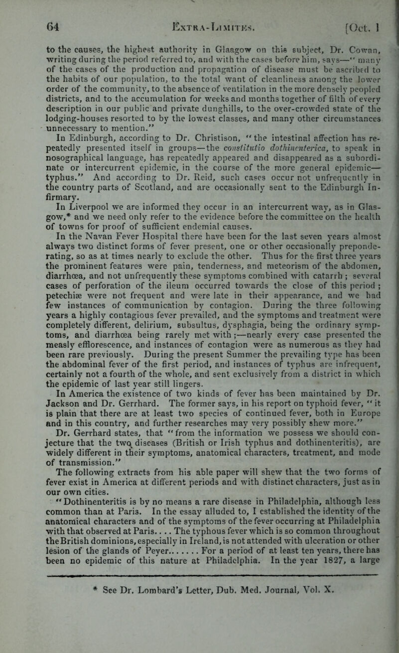 to the causes, the highest authority in Glaagow on this subject. Dr. Cowan, writing during the period referred to, and with the cases before him, says—“ many of the cases of the production and propagation of disease must be ascribed to the habits of our population, to the total want of cleanliness among the lower order of the community, to the absence of ventilation in the more densely peopled districts, and to the accumulation for weeks and months together of filth of every description in our public and private dunghills, to the over-crowded state of the lodging-houses resorted to by the lowest classes, and many other circumstances unnecessary to mention.” In Edinburgh, according to Dr. Christison, “ the intestinal affection has re- peatedly presented itself in groups—the constitutio dothinenterica, to speak in nosographical language, has repeatedly appeared and disappeared as a subordi- nate or intercurrent epidemic, in the course of the more general epidemic— typhus.” And according to Dr. Reid, such cases occur not unfrequently in the country parts of Scotland, and are occasionally sent to the Edinburgh In- firmary. In Liverpool we are informed they occur in an intercurrent way, as in Glas- gow,* and we need only refer to the evidence before the committee on the health of towns for proof of sufficient endemial causes. In the Navan Fever Hospital there have been for the last seven years almost always two distinct forms of fever present, one or other occasionally preponde- rating, so as at times nearly to exclude the other. Thus for the first three years the prominent features were pain, tenderness, and meteorism of the abdomen, diarrhoea, and not unfrequently these symptoms combined with catarrh ; several cases of perforation of the ileum occurred towards the close of this period ; petechiae were not frequent and were late in their appearance, and we had few instances of communication by contagion. During the three following years a highly contagious fever prevailed, and the symptoms and treatment were completely different, delirium, subsultus, dysphagia, being the ordinary symp- toms, and diarrhoea being rarely met with ;—nearly every case presented the measly efflorescence, and instances of contagion were as numerous as they had been rare previously. During the present Summer the prevailing type has been the abdominal fever of the first period, and instances of typhus are infrequent, certainly not a fourth of the whole, and sent exclusively from a district in which the epidemic of last year still lingers. In America the existence of two kinds of fever has been maintained by Dr. Jackson and Dr. Gerrhard. The former says, in his report on typhoid fever, “ it is plain that there are at least two species of continued fever, both in Europe and in this country, and further researches may very possibly shew more.” Dr. Gerrhard states, that “from the information we possess we should con- jecture that the two^ diseases (British or Irish typhus and dothinenteritis), are widely different in their symptoms, anatomical characters, treatment, and mode of transmission.” The following extracts from his able paper will shew that the two forms of fever exist in America at different periods and with distinct characters, just as in our own cities. “Dothinenteritis is by no means a rare disease in Philadelphia, although less common than at Paris. In the essay alluded to, I established the identity of the anatomical characters and of the symptoms of the fever occurring at Philadelphia with that observed at Paris.. .. The typhous fever which is so common throughout the British dominions, especially in Ireland, is not attended with ulceration or other lesion of the glands of Peyer For a period of at least ten years, there has been no epidemic of this nature at Philadelphia. In the year 182/, a large * See Dr. Lombard’s Letter, Dub. Med. Journal, Vol. X.