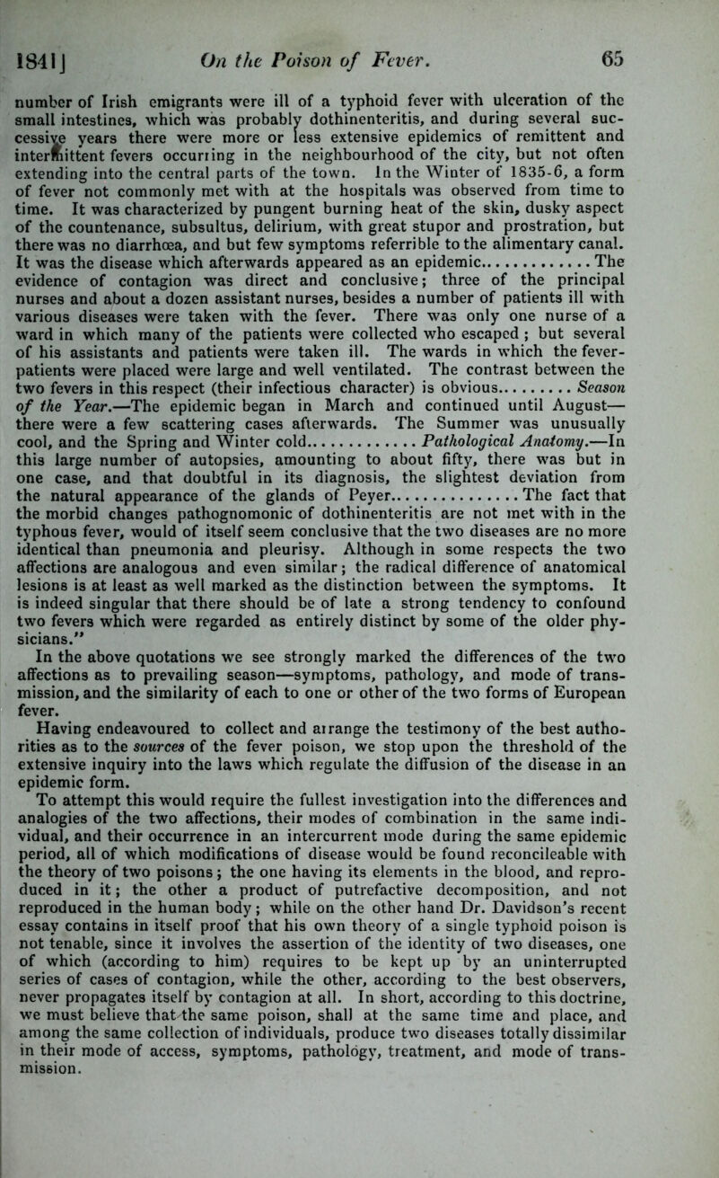 number of Irish emigrants were ill of a typhoid fever with ulceration of the small intestines, which was probably dothinenteritis, and during several suc- cessive years there were more or less extensive epidemics of remittent and intermittent fevers occurring in the neighbourhood of the city, but not often extending into the central parts of the town. In the Winter of 1835-6, a form of fever not commonly met with at the hospitals was observed from time to time. It was characterized by pungent burning heat of the skin, dusky aspect of the countenance, subsultus, delirium, with great stupor and prostration, but there was no diarrhoea, and but few symptoms referrible to the alimentary canal. It was the disease which afterwards appeared as an epidemic The evidence of contagion was direct and conclusive; three of the principal nurses and about a dozen assistant nurses, besides a number of patients ill with various diseases were taken with the fever. There was only one nurse of a ward in which many of the patients were collected who escaped ; but several of his assistants and patients were taken ill. The wards in which the fever- patients were placed were large and well ventilated. The contrast between the two fevers in this respect (their infectious character) is obvious Season of the Year.—The epidemic began in March and continued until August— there were a few scattering cases afterwards. The Summer was unusually cool, and the Spring and Winter cold Pathological Anatomy.—In this large number of autopsies, amounting to about fifty, there was but in one case, and that doubtful in its diagnosis, the slightest deviation from the natural appearance of the glands of Peyer The fact that the morbid changes pathognomonic of dothinenteritis are not met with in the typhous fever, would of itself seem conclusive that the two diseases are no more identical than pneumonia and pleurisy. Although in some respects the two affections are analogous and even similar; the radical difference of anatomical lesions is at least as well marked as the distinction between the symptoms. It is indeed singular that there should be of late a strong tendency to confound two fevers which were regarded as entirely distinct by some of the older phy- sicians/* In the above quotations we see strongly marked the differences of the two affections as to prevailing season—symptoms, pathology, and mode of trans- mission, and the similarity of each to one or other of the two forms of European fever. Having endeavoured to collect and arrange the testimony of the best autho- rities as to the sources of the fever poison, we stop upon the threshold of the extensive inquiry into the laws which regulate the diffusion of the disease in an epidemic form. To attempt this would require the fullest investigation into the differences and analogies of the two affections, their modes of combination in the same indi- vidual, and their occurrence in an intercurrent mode during the same epidemic period, all of which modifications of disease would be found reconcileable with the theory of two poisons; the one having its elements in the blood, and repro- duced in it; the other a product of putrefactive decomposition, and not reproduced in the human body; while on the other hand Dr. Davidson’s recent essay contains in itself proof that his own theory of a single typhoid poison is not tenable, since it involves the assertion of the identity of two diseases, one of which (according to him) requires to be kept up by an uninterrupted series of cases of contagion, while the other, according to the best observers, never propagates itself by contagion at all. In short, according to this doctrine, we must believe that the same poison, shall at the same time and place, and among the same collection of individuals, produce two diseases totally dissimilar in their mode of access, symptoms, pathology, treatment, and mode of trans- mission.