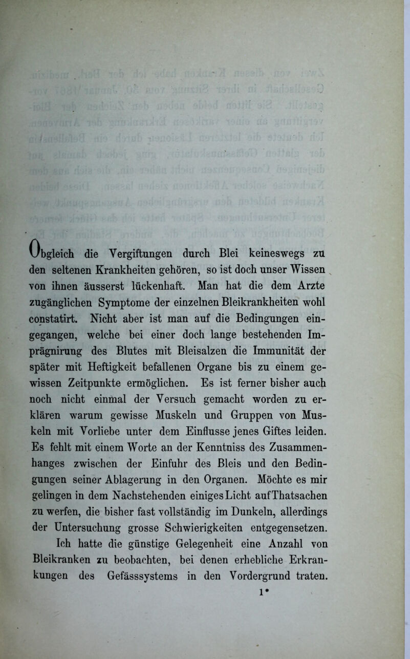 Obgleich die Vergiftungen durch Blei keineswegs zu den seltenen Krankheiten gehören, so ist doch unser Wissen von ihnen äusserst lückenhaft. Man hat die dem Arzte zugänglichen Symptome der einzelnen Bleikrankheiten wohl constatirt. Nicht aber ist man auf die Bedingungen ein- gegangen, welche bei einer doch lange bestehenden Im- prägnirung des Blutes mit Bleisalzen die Immunität der später mit Heftigkeit befallenen Organe bis zu einem ge- wissen Zeitpunkte ermöglichen. Es ist ferner bisher auch noch nicht einmal der Versuch gemacht worden zu er- klären warum gewisse Muskeln und Gruppen von Mus- keln mit Vorliebe unter dem Einflüsse jenes Giftes leiden. Es fehlt mit einem Worte an der Kenntniss des Zusammen- hanges zwischen der Einfuhr des Bleis und den Bedin- gungen seiner Ablagerung in den Organen. Möchte es mir gelingen in dem Nachstehenden einiges Licht aufThatsachen zu werfen, die bisher fast vollständig im Dunkeln, allerdings der Untersuchung grosse Schwierigkeiten entgegensetzen. Ich hatte die günstige Gelegenheit eine Anzahl von Bleikranken zu beobachten, bei denen erhebliche Erkran- kungen des Gefässsystems in den Vordergrund traten. l*