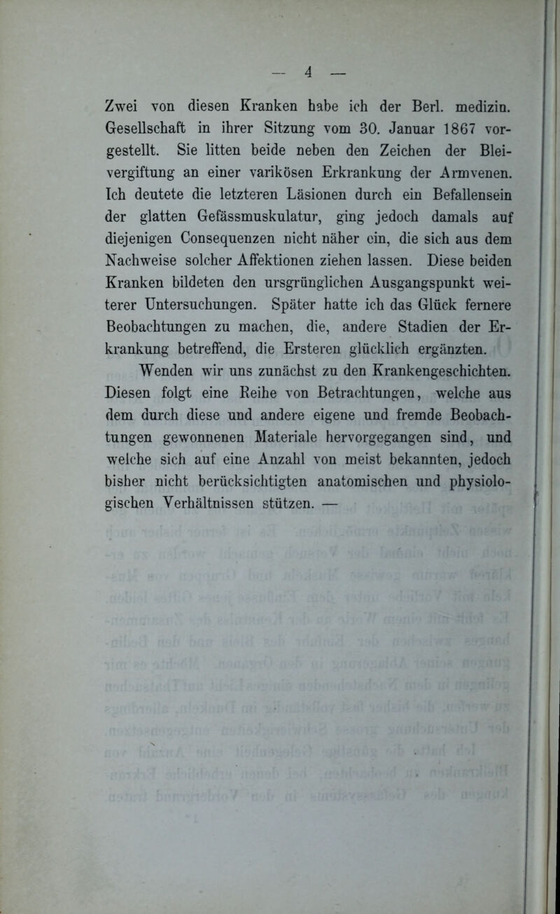 Zwei von diesen Kranken habe ich der Berl. medizin. Gesellschaft in ihrer Sitzung vom 30. Januar 1867 vor- gestellt. Sie litten beide neben den Zeichen der Blei- vergiftung an einer varikösen Erkrankung der Armvenen. Ich deutete die letzteren Läsionen durch ein Befallensein der glatten Gefässmuskulatur, ging jedoch damals auf diejenigen Consequenzen nicht näher ein, die sich aus dem Nachweise solcher Affektionen ziehen lassen. Diese beiden Kranken bildeten den ursgrünglichen Ausgangspunkt wei- terer Untersuchungen. Später hatte ich das Glück fernere Beobachtungen zu machen, die, andere Stadien der Er- krankung betreffend, die Ersteren glücklich ergänzten. Wenden wir uns zunächst zu den Krankengeschichten. Diesen folgt eine Reihe von Betrachtungen, welche aus dem durch diese und andere eigene und fremde Beobach- tungen gewonnenen Materiale hervorgegangen sind, und welche sich auf eine Anzahl von meist bekannten, jedoch bisher nicht berücksichtigten anatomischen und physiolo- gischen Verhältnissen stützen. —