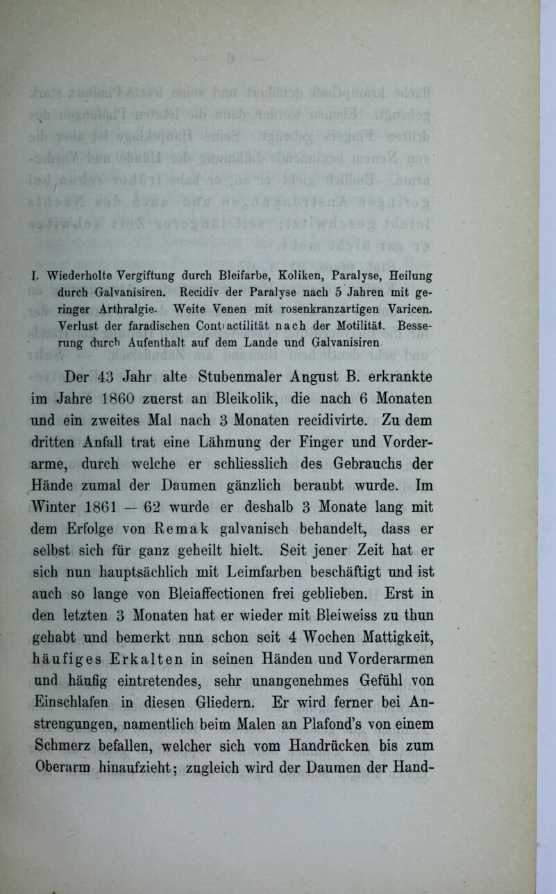 I. Wiederholte Vergiftung durch Bleifarbe, Koliken, Paralyse, Heilung durch Galvanisiren. Recidiv der Paralyse nach 5 Jahren mit ge- ringer Arthralgie. Weite Venen mit rosenkranzartigen Varicen. Verlust der faradischen Contiactilität nach der Motilität. Besse- rung durch Aufenthalt auf dem Lande und Galvanisiren Der 43 Jahr alte Stubenmaler August B. erkrankte im Jahre 1860 zuerst an Bleikolik, die nach 6 Monaten und ein zweites Mal nach 3 Monaten recidivirte. Zu dem dritten Anfall trat eine Lähmung der Finger und Vorder- arme, durch welche er schliesslich des Gebrauchs der Hände zumal der Daumen gänzlich beraubt wurde. Im Winter 1861 — 62 wurde er deshalb 3 Monate lang mit dem Erfolge von Remak galvanisch behandelt, dass er selbst sich für ganz geheilt hielt. Seit jener Zeit hat er sich nun hauptsächlich mit Leimfarben beschäftigt und ist auch so lange von Bleiaffectionen frei geblieben. Erst in den letzten 3 Monaten hat er wieder mit Bleiweiss zu thun gehabt und bemerkt nun schon seit 4 Wochen Mattigkeit, häufiges Erkalten in seinen Händen und Vorderarmen und häufig eintretendes, sehr unangenehmes Gefühl von Einschlafen in diesen Gliedern. Er wird ferner bei An- strengungen, namentlich beim Malen an Plafond’s von einem Schmerz befallen, welcher sich vom Handrücken bis zum Oberarm hinaufzieht; zugleich wird der Daumen der Hand-