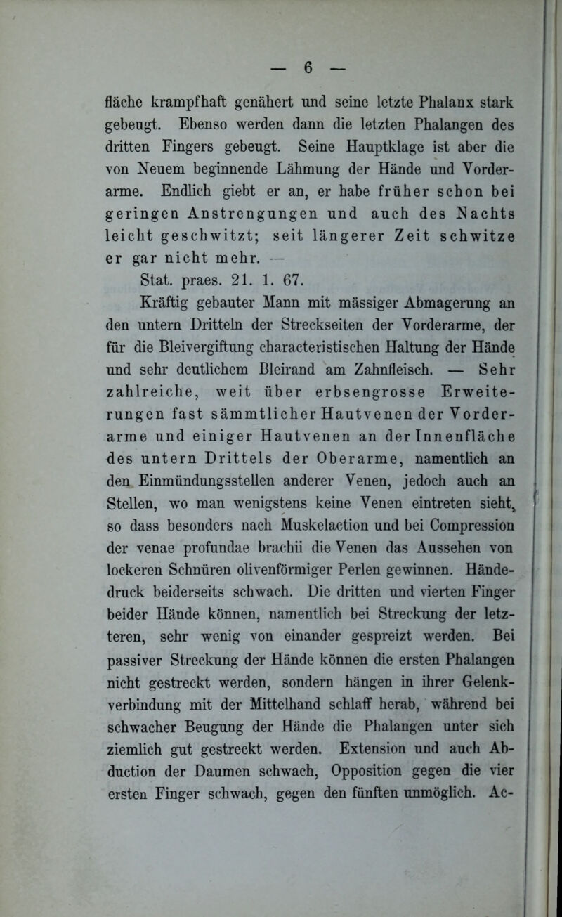 fläche krampfhaft genähert und seine letzte Phalanx stark gebeugt. Ebenso werden dann die letzten Phalangen des dritten Fingers gebeugt. Seine Hauptklage ist aber die von Neuem beginnende Lähmung der Hände und Vorder- arme. Endlich giebt er an, er habe früher schon bei geringen Anstrengungen und auch des Nachts leicht geschwitzt; seit längerer Zeit schwitze er gar nicht mehr. — Stat. praes. 21. 1. 67. Kräftig gebauter Mann mit mässiger Abmagerung an den untern Dritteln der Streckseiten der Vorderarme, der für die Bleivergiftung characteristischen Haltung der Hände und sehr deutlichem Bleirand am Zahnfleisch. — Sehr zahlreiche, weit über erbsengrosse Erweite- rungen fast sämmtlicher Hautvenen der Vorder- arme und einiger Hautvenen an der Innenfläche des untern Drittels der Oberarme, namentlich an den Einmündungsstellen anderer Venen, jedoch auch an Stellen, wo man wenigstens keine Venen eintreten sieht, so dass besonders nach Muskelaction und bei Compression der venae profundae brachii die Venen das Aussehen von lockeren Schnüren olivenförmiger Perlen gewinnen. Hände- druck beiderseits schwach. Die dritten und vierten Finger beider Hände können, namentlich bei Streckung der letz- teren, sehr wenig von einander gespreizt werden. Bei passiver Streckung der Hände können die ersten Phalangen nicht gestreckt werden, sondern hängen in ihrer Gelenk- verbindung mit der Mittelhand schlaff herab, während bei schwacher Beugung der Hände die Phalangen unter sich ziemlich gut gestreckt werden. Extension und auch Ab- duction der Daumen schwach, Opposition gegen die vier ersten Finger schwach, gegen den fünften unmöglich. Ac-