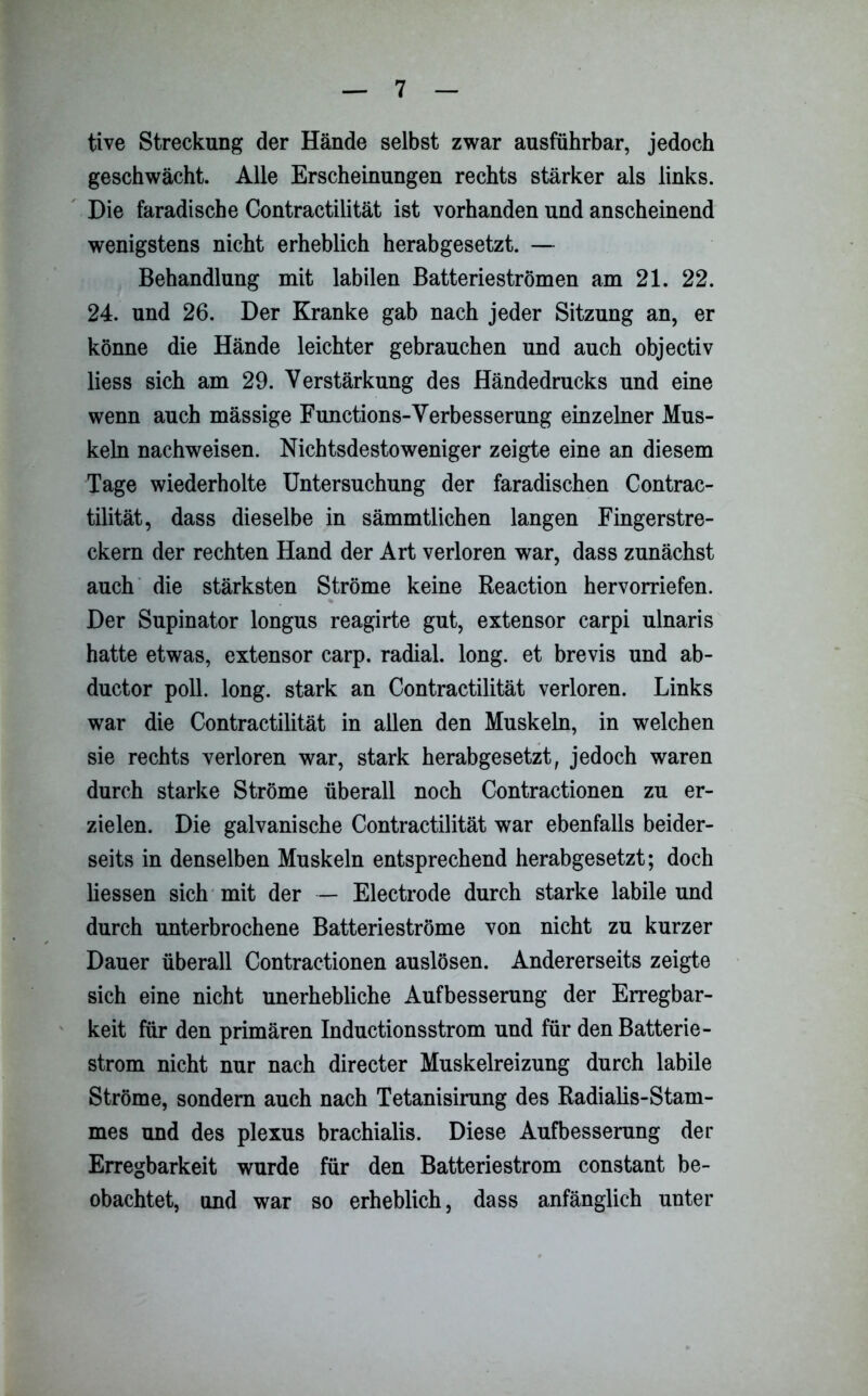 tive Streckung der Hände selbst zwar ausführbar, jedoch geschwächt. Alle Erscheinungen rechts stärker als links. Die faradische Contractilität ist vorhanden und anscheinend wenigstens nicht erheblich herabgesetzt. — Behandlung mit labilen Batterie strömen am 21. 22. 24. und 26. Der Kranke gab nach jeder Sitzung an, er könne die Hände leichter gebrauchen und auch objectiv liess sich am 29. Verstärkung des Händedrucks und eine wenn auch mässige Functions-Verbesserung einzelner Mus- keln nachweisen. Nichtsdestoweniger zeigte eine an diesem Tage wiederholte Untersuchung der faradischen Contrac- tilität, dass dieselbe in sämmtlichen langen Fingerstre- ckern der rechten Hand der Art verloren war, dass zunächst auch die stärksten Ströme keine Reaction hervorriefen. Der Supinator longus reagirte gut, extensor carpi ulnaris hatte etwas, extensor carp. radial, long. et brevis und ab- ductor poll. long. stark an Contractilität verloren. Links war die Contractilität in allen den Muskeln, in welchen sie rechts verloren war, stark herabgesetzt, jedoch waren durch starke Ströme überall noch Contractionen zu er- zielen. Die galvanische Contractilität war ebenfalls beider- seits in denselben Muskeln entsprechend herabgesetzt; doch Hessen sich mit der — Electrode durch starke labile und durch unterbrochene Batterieströme von nicht zu kurzer Dauer überall Contractionen auslösen. Andererseits zeigte sich eine nicht unerhebliche Aufbesserung der Erregbar- keit für den primären Inductionsstrom und für den Batterie- ström nicht nur nach directer Muskelreizung durch labile Ströme, sondern auch nach Tetanisirung des Radiaüs-Stam- mes und des plexus brachialis. Diese Aufbesserung der Erregbarkeit wurde für den Batteriestrom constant be- obachtet, und war so erheblich, dass anfänglich unter