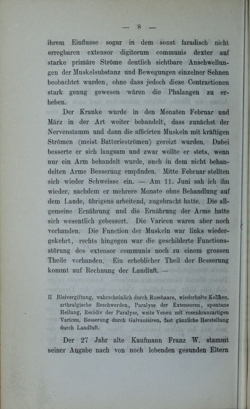 ihrem Einflüsse sogar in dem sonst faradisch nicht erregbaren extensor digitorum communis dexter auf starke primäre Ströme deutlich sichtbare Anschwellun- gen der Muskelsubstanz und Bewegungen einzelner Sehnen beobachtet wurden, ohne dass jedoch diese Contractionen stark genug gewesen wären die Phalangen zu er- heben. Der Kranke wurde in den Monaten Februar und März in der Art weiter behandelt, dass zunächst der Nervenstamm und dann die afficirten Muskeln mit kräftigen Strömen (meist Batterieströmen) gereizt wurden. Dabei besserte er sich langsam und zwar wollte er stets, wenn nur ein Arm behandelt wurde, auch in dem nicht behan- delten Arme Besserung empfinden. Mitte Februar stellten sich wieder Schweisse ein. — Am 11. Juni sah ich ihn wieder, nachdem er mehrere Monate ohne Behandlung auf dem Lande, übrigens arbeitend, zugebracht hatte. Die all- gemeine Ernährung und die Ernährung der Arme hatte sich wesentlich gebessert. Die Varicen waren aber noch vorhanden. Die Function der Muskeln war links wieder- gekehrt, rechts hingegen war die geschilderte Functions- störung des extensor communis noch zu einem grossen Theile vorhanden. Ein erheblicher Theil der Bessernng kommt auf Rechnung der Landluft. — II Bleivergiftung, wahrscheinlich durch Rosshaare, wiederholte Kolifcen, arthralgische Beschwerden, Paralyse der Extensoren, spontane Heilung, Recidiv der Paralyse, weite Venen mit rosenkranzartigen Varicen, Besserung durch Galvanismen, fast gänzliche Herstellung durch Landluft. Der 27 Jahr alte Kaufmann Franz W. stammt seiner Angabe nach von noch lebenden gesunden Eltern