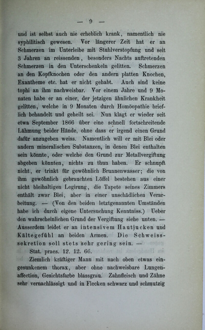 und ist selbst auch nie erheblich krank, namentlich nie syphilitisch gewesen. Vor längerer Zeit hat er an Schmerzen im Unterleibe mit Stuhlverstopfung und seit 3 Jahren an reissenden, besonders Nachts auftretenden Schmerzen in den Unterschenkeln gelitten. Schmerzen an den Kopfknochen oder den andern platten Knochen, Exantheme etc. hat er nicht gehabt. Auch sind keine tophi an ihm nachweisbar. Vor einem Jahre und 9 Mo- naten habe er an einer, der jetzigen ähnlichen Krankheit gelitten, welche in 9 Monaten durch Homöopathie brief- lich behandelt und geheilt sei. Nun klagt er wieder seit etwa September 1866 über eine schnell fortschreitende Lähmung beider Hände, ohne dass er irgend einen Grund dafür anzugeben weiss. Namentlich will er mit Blei oder andern mineralischen Substanzen, in denen Blei enthalten sein könnte, oder welche den Grund zur Metallvergiftung abgeben könnten, nichts zu thun haben. Er schnupft nicht, er trinkt für gewöhnlich Brunnenwasser; die von ihm gewöhnlich gebrauchten Löffel bestehen aus einer nicht bleihaltigen Legirung, die Tapete seines Zimmers enthält zwar Blei, aber in einer unschädlichen Verar- beitung. — (Von den beiden letztgenannten Umständen habe ich durch eigene Untersuchung Kenntniss.) Ueber den wahrscheinlichen Grund der Vergiftung siehe unten. — Ausserdem leidet er an intensivem Hautjucken und Kältegefühl an beiden Armen. Die Schweiss- sekretion soll stets sehr gering sein. — Stat. praes. 12. 12. 66. Ziemlich kräftiger Mann mit nach oben etwas ein- gesunkenem thorax, aber ohne nachweisbare Lungen- affection, Gesichtsfarbe blassgrau. Zahnfleisch und Zähne sehr vernachlässigt und in Flecken schwarz und schmutzig