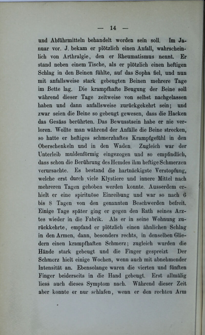 und Abführmitteln behandelt worden sein soll. Im Ja- nuar vor. J. bekam er plötzlich einen Anfall, wahrschein- lich von Arthralgie, den er Rheumatismus nennt. Er stand neben einem Tische, als er plötzlich einen heftigen Schlag in den Beinen fühlte, auf das Sopha fiel, und nun mit anfallsweise stark gebeugten Beinen mehrere Tage im Bette lag. Die krampfhafte Beugung der Beine soll während dieser Tage zeitweise von selbst nachgelassen haben und dann anfallsweise zurückgekehrt sein; und zwar seien die Beine so gebeugt gewesen, dass die Hacken das Gesäss berührten. Das Bewusstsein habe er nie ver- loren. Wollte man während der Anfälle die Beine strecken, so hatte er heftiges schmerzhaftes Krampfgefühl in den Oberschenkeln und in den Waden. Zugleich war der Unterleib muldenförmig eingezogen und so empfindlich, dass schon die Berührung des Hemdes ihm heftige Schmerzen verursachte. Es bestand die hartnäckigste Verstopfung, welche erst durch viele Klystiere und innere Mittel nach mehreren Tagen gehoben werden konnte. Ausserdem er- hielt er eine spirituöse Einreibung und war so nach G bis 8 Tagen von den genannten Beschwerden befreit. Einige Tage später ging er gegen den Rath seines Arz- tes wieder in die Fabrik. Als er in seine Wohnung zu- rückkehrte, empfand er plötzlich einen ähnlichen Schlag in den Armen, dann, besonders rechts, in denselben Glie- dern einen krampfhaften Schmerz; zugleich wurden die Hände stark gebeugt und die Finger gespreizt Der Schmerz hielt einige Wochen, wenn auch mit abnebmender Intensität an. Ebensolange waren die vierten und fünften Finger beiderseits in die Hand gebeugt. Erst allmälig liess auch dieses Symptom nach. Während dieser Zeit aber konnte er nur schlafen, wenn er den rechten Arm