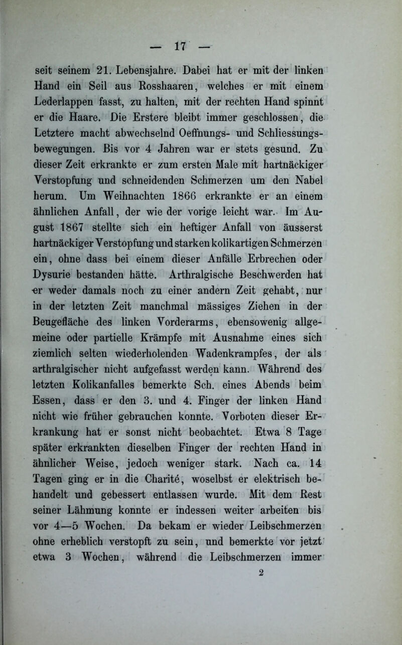 seit seinem 21. Lebensjahre. Dabei hat er mit der linken Hand ein Seil aus Eosshaaren, welches er mit einem Lederlappen fasst, zu halten, mit der rechten Hand spinnt er die Haare. Die Erstere bleibt immer geschlossen, die Letztere macht abwechselnd Oeffnungs- und Schliessungs- bewegungen. Bis vor 4 Jahren war er stets gesund. Zu dieser Zeit erkrankte er zum ersten Male mit hartnäckiger Verstopfung und schneidenden Schmerzen um den Nabel herum. Um Weihnachten 1866 erkrankte er an einem ähnlichen Anfall, der wie der vorige leicht war. Im Au- gust 1867 stellte sich ein heftiger Anfall von äusserst hartnäckiger Verstopfung und starken kolikartigen Schmerzen ein, ohne dass bei einem dieser Anfälle Erbrechen oder Dysurie bestanden hätte. Arthralgische Beschwerden hat •er weder damals noch zu einer andern Zeit gehabt, nur in der letzten Zeit manchmal massiges Ziehen in der Beugefläche des linken Vorderarms, ebensowenig allge- meine oder partielle Krämpfe mit Ausnahme eines sich ziemlich selten wiederholenden Wadenkrampfes, der als arthralgischer nicht aufgefasst werden kann. Während des letzten Kolikanfalles bemerkte Sch. eines Abends beim Essen, dass er den 3. und 4. Finger der linken Hand nicht wie früher gebrauchen konnte. Vorboten dieser Er- krankung hat er sonst nicht beobachtet. Etwa 8 Tage später erkrankten dieselben Finger der rechten Hand in ähnlicher Weise, jedoch weniger stark. Nach ca. 14 Tagen ging er in die Charite, woselbst er elektrisch be- handelt und gebessert entlassen wurde. Mit dem Rest seiner Lähmung konnte er indessen weiter arbeiten bis vor 4—5 Wochen. Da bekam er wieder Leibschmerzen ohne erheblich verstopft zu sein, und bemerkte vor jetzt etwa 3 Wochen, während die Leibschmerzen immer 2