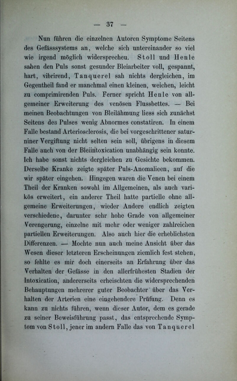 Nun führen die einzelnen Autoren Symptome Seitens des Gefässsystems an, welche sich untereinander so viel wie irgend möglich widersprechen. St oll und Henle sahen den Puls sonst gesunder Bleiarbeiter voll, gespannt, hart, vibrirend, Tanquerel sah nichts dergleichen, im Gegentheil fand er manchmal einen kleinen, weichen, leicht zu comprimirenden Puls. Ferner spricht Henle von all- gemeiner Erweiterung des venösen Flussbettes. — Bei meinen Beobachtungen von Bleilähmung Hess sich zunächst Seitens des Pulses wenig Abnormes constatiren. In einem Falle bestand Arteriosclerosis, die bei vorgeschrittener satur- niner Vergiftung nicht selten sein soll, übrigens in diesem Falle auch von der Bleiintoxication unabhängig sein konnte. Ich habe sonst nichts dergleichen zu Gesichte bekommen. Derselbe Kranke zeigte später Puls-Anomalieen, auf die wir später eingehen. Hingegen waren die Venen bei einem Theil der Kranken sowohl im Allgemeinen, als auch vari- kös erweitert, ein anderer Theil hatte partielle ohne all- gemeine Erweiterungen, wieder Andere endlich zeigten verschiedene, darunter sehr hohe Grade von allgemeiner Verengerung, einzelne mit mehr oder weniger zahlreichen partiellen Erweiterungen. Also auch hier die erheblichsten Differenzen. — Mochte nun auch meine Ansicht über das Wesen dieser letzteren Erscheinungen ziemlich fest stehen, so fehlte es mir doch einerseits an Erfahrung über das Verhalten der Gefässe in den allerfrühesten Stadien der Intoxication, andererseits erheischten die widersprechenden Behauptungen mehrerer guter Beobachter über das Ver- halten der Arterien eine eingehendere Prüfung. Denn es kann zu nichts führen, wenn dieser Autor, dem es gerade zu seiner Beweisführung passt, das entsprechende Symp- tom von Stoll, jener im andern Falle das von Tanquerel