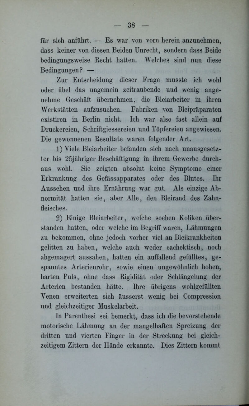 für sich anführt. — Es war von vorn herein anzunehmen, dass keiner von diesen Beiden Unrecht, sondern dass Beide bedingungsweise Recht hatten. Welches sind nun diese Bedingungen ? — Zur Entscheidung dieser Frage musste ich wohl oder übel das ungemein zeitraubende uud wenig ange- nehme Geschäft übernehmen, die Bleiarbeiter in ihren Werkstätten aufzusuchen. Fabriken von Bleipräparaten existiren in Berlin nicht. Ich war also fast allein auf Druckereien, Schriftgiessereien und Töpfereien angewiesen. Die gewonnenen Resultate waren folgender Art. 1) Viele Bleiarbeiter befanden sich nach unausgesetz- ter bis 25jähriger Beschäftigung in ihrem Gewerbe durch- aus wohl. Sie zeigten absolut keine Symptome einer Erkrankung des Gefässapparates oder des Blutes. Ihr Aussehen und ihre Ernährung war gut. Als einzige Ab- normität hatten sie, aber Alle, den Bleirand des Zahn- fleisches. 2) Einige Bleiarbeiter, welche soeben Koliken über- standen hatten, oder welche im Begriff waren, Lähmungen zu bekommen, ohne jedoch vorher viel an Bleikrankheiten gelitten zu haben, welche auch weder cachektisch, noch abgemagert aussahen, hatten ein auffallend gefülltes, ge- spanntes Arterienrohr, sowie einen ungewöhnlich hohen, harten Puls, ohne dass Rigidität oder Schlängelung der Arterien bestanden hätte. Ihre übrigens wohlgefüllten Venen erweiterten sich äusserst wenig bei Compression und gleichzeitiger Muskelarbeit. In Parenthesi sei bemerkt, dass ich die bevorstehende motorische Lähmung an der mangelhaften Spreizung der dritten und vierten Finger in der Streckung bei gleich- zeitigem Zittern der Hände erkannte. Dies Zittern kommt