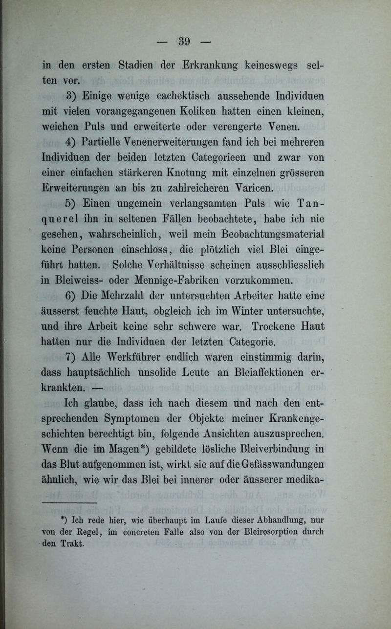 in den ersten Stadien der Erkrankung keineswegs sel- ten vor. 3) Einige wenige cachektiseh aussehende Individuen mit vielen vorangegangenen Koliken hatten einen kleinen, weichen Puls und erweiterte oder verengerte Venen. 4) Partielle Venenerweiterungen fand ich bei mehreren Individuen der beiden letzten Categorieen und zwar von einer einfachen stärkeren Knotung mit einzelnen grösseren Erweiterungen an bis zu zahlreicheren Varicen. 5) Einen ungemein verlangsamten Puls wie Tan- querel ihn in seltenen Fällen beobachtete, habe ich nie gesehen, wahrscheinlich, weil mein Beobachtungsmaterial keine Personen einschloss, die plötzlich viel Blei einge- führt hatten. Solche Verhältnisse scheinen ausschliesslich in Bleiweiss- oder Mennige-Fabriken vorzukommen. 6) Die Mehrzahl der untersuchten Arbeiter hatte eine äusserst feuchte Haut, obgleich ich im Winter untersuchte, und ihre Arbeit keine sehr schwere war. Trockene Haut hatten nur die Individuen der letzten Categorie. 7) Alle Werkführer endlich waren einstimmig darin, dass hauptsächlich unsolide Leute an Bleiaffektionen er- krankten. — Ich glaube, dass ich nach diesem und nach den ent- sprechenden Symptomen der Objekte meiner Krankenge- schichten berechtigt bin, folgende Ansichten auszusprechen. Wenn die im Magen*) gebildete lösliche Bleiverbindung in das Blut aufgenommen ist, wirkt sie auf die Gefässwandungen ähnlich, wie wir das Blei bei innerer oder äusserer medika- *) Ich rede hier, wie überhaupt im Laufe dieser Abhandlung, nur von der Regel, im concreten Falle also von der Bleiresorption durch den Trakt.