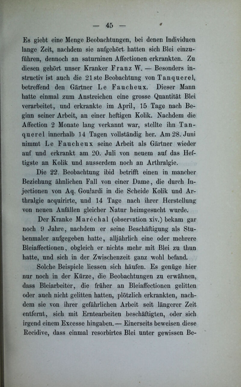 Es giebt eine Menge Beobachtungen, bei denen Individuen lange Zeit, nachdem sie aufgehört hatten sich Blei einzu- führen, dennoch an saturninen Affectionen erkrankten. Zu diesen gehört unser Kranker Franz W. — Besonders in- structiv ist auch die 21 ste Beobachtung von Tanquerel, betreffend den Gärtner Le Faucheux. Dieser Mann hatte einmal zum Anstreichen eine grosse Quantität Blei verarbeitet, und erkrankte im April, 15 Tage nach Be- ginn seiner Arbeit, an einer heftigen Kolik. Nachdem die Affection 2 Monate lang verkannt war, stellte ihn Tan- querel innerhalb 14 Tagen vollständig her. Am 28. Juni nimmt Le Faucheux seine Arbeit als Gärtner wieder auf und erkrankt am 20. Juli von neuem auf das Hef- tigste an Kolik und ausserdem noch an Arthralgie. Die 22. Beobachtung ibid betrifft einen in mancher Beziehung ähnlichen Fall von einer Dame, die durch In- jectionen von Aq. Goulardi in die Scheide Kolik und Ar- thralgie acquirirte, und 14 Tage nach ihrer Herstellung von neuen Anfällen gleicher Natur heimgesucht wurde. Der Kranke Marechal (observation xiv.) bekam gar noch 9 Jahre, nachdem er seine Beschäftigung als Stu- benmaler aufgegeben hatte, alljährlich eine oder mehrere Bleiaffectionen, obgleich er nichts mehr mit Blei zu thun hatte, und sich in der Zwischenzeit ganz wohl befand. Solche Beispiele Hessen sich häufen. Es genüge hier nur noch in der Kürze, die Beobachtungen zu erwähnen, dass Bleiarbeiter, die früher an Bleiaffectionen gelitten oder auch nicht gelitten hatten, plötzlich erkrankten, nach- dem sie von ihrer gefährlichen Arbeit seit längerer Zeit entfernt, sich mit Erntearbeiten beschäftigten, oder sich irgend einem Excesse hingaben. — Einerseits beweisen diese Recidive, dass einmal resorbirtes Blei unter gewissen Be-