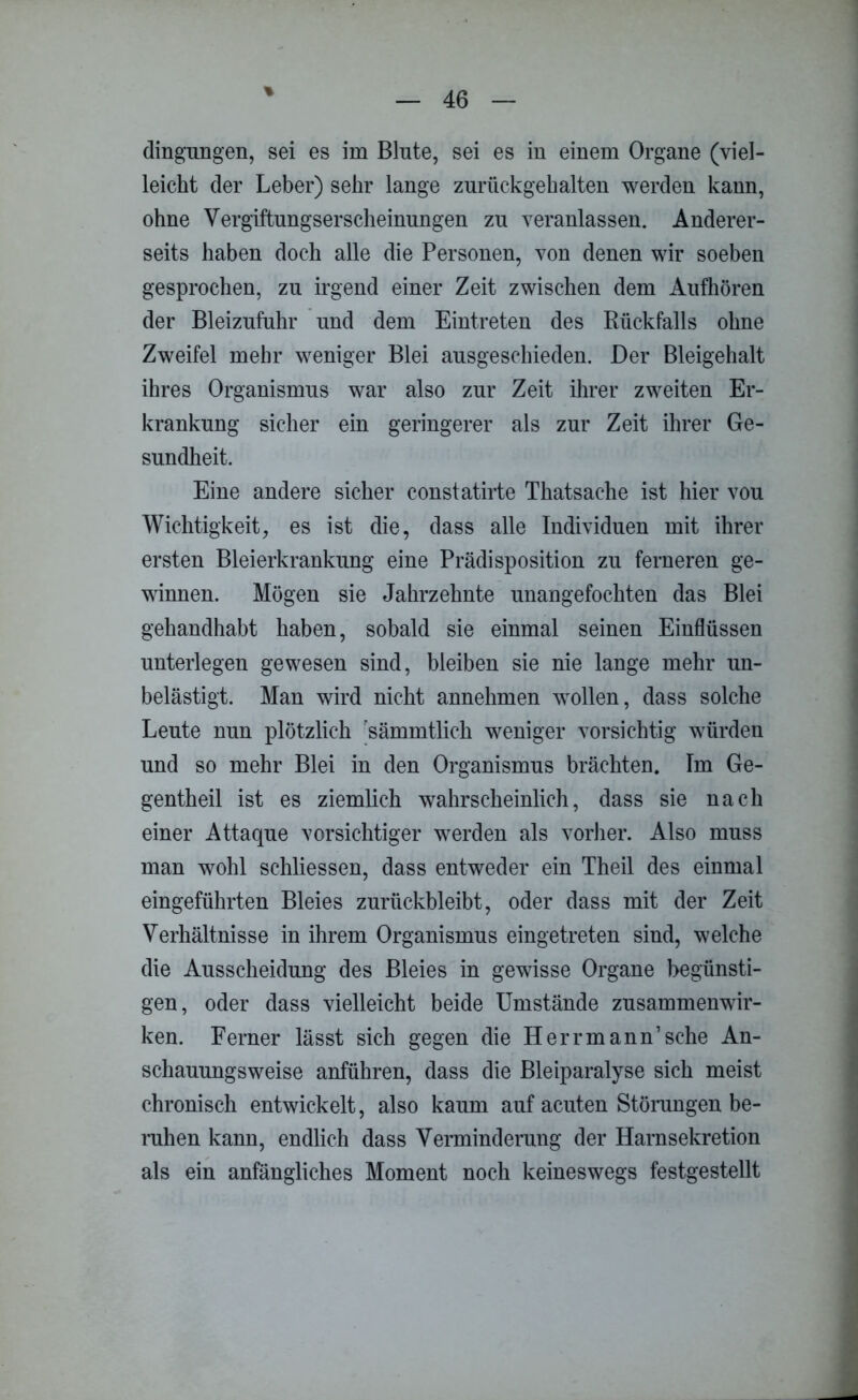 % dingungen, sei es im Blute, sei es in einem Organe (viel- leicht der Leber) sehr lange zurückgehalten werden kann, ohne Vergiftungserscheinungen zu veranlassen. Anderer- seits haben doch alle die Personen, von denen wir soeben gesprochen, zu irgend einer Zeit zwischen dem Aufhören der Bleizufuhr und dem Eintreten des Rückfalls ohne Zweifel mehr weniger Blei ausgeschieden. Der Bleigehalt ihres Organismus war also zur Zeit ihrer zweiten Er- krankung sicher ein geringerer als zur Zeit ihrer Ge- sundheit. Eine andere sicher constatirte Thatsaehe ist hier vou Wichtigkeit, es ist die, dass alle Individuen mit ihrer ersten Bleierkrankung eine Prädisposition zu ferneren ge- winnen. Mögen sie Jahrzehnte unangefochten das Blei gehandhabt haben, sobald sie einmal seinen Einflüssen unterlegen gewesen sind, bleiben sie nie lange mehr un- belästigt. Man wird nicht annehmen wollen, dass solche Leute nun plötzlich sämmtlich weniger vorsichtig würden und so mehr Blei in den Organismus brächten. Im Ge- gentheil ist es ziemlich wahrscheinlich, dass sie nach einer Attaque vorsichtiger werden als vorher. Also muss man wohl schliessen, dass entweder ein Theil des einmal eingeführten Bleies zurückbleibt, oder dass mit der Zeit Verhältnisse in ihrem Organismus eingetreten sind, welche die Ausscheidung des Bleies in gewisse Organe begünsti- gen, oder dass vielleicht beide Umstände Zusammenwir- ken. Ferner lässt sich gegen die Herrmann’sehe An- schauungsweise anführen, dass die Bleiparalyse sich meist chronisch entwickelt, also kaum auf acuten Störungen be- ruhen kann, endlich dass Verminderung der Harnsekretion als ein anfängliches Moment noch keineswegs festgestellt