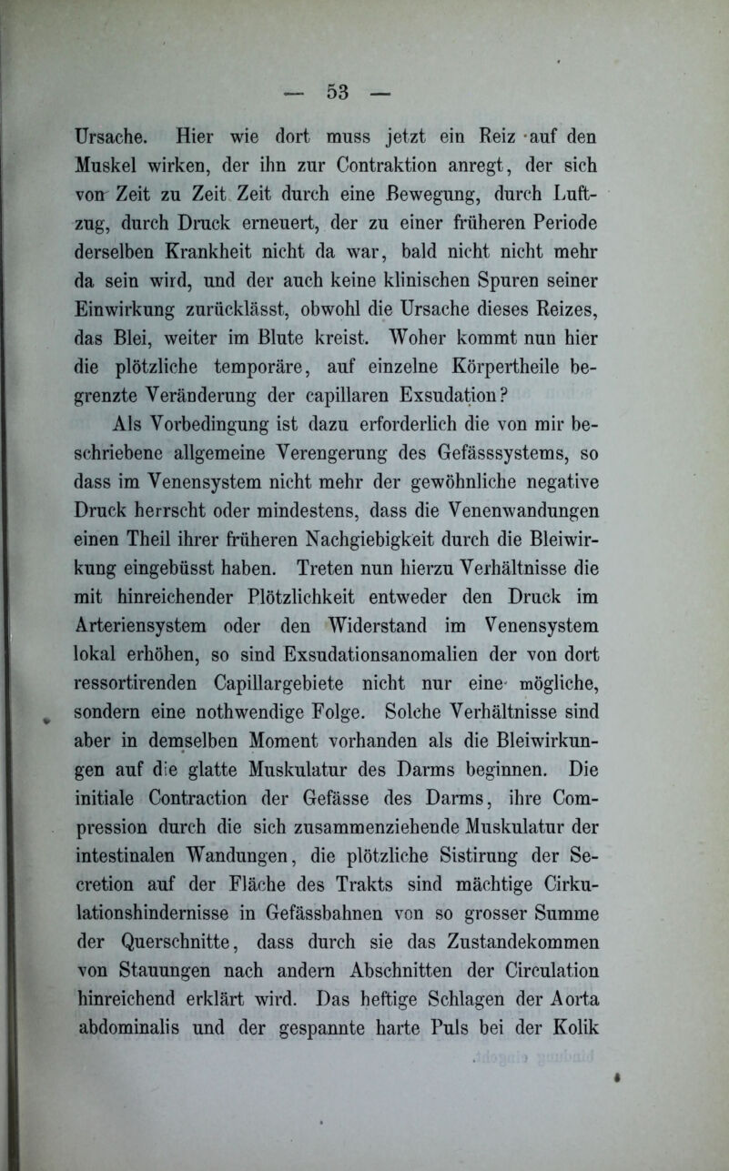 Ursache. Hier wie dort muss jetzt ein Reiz -auf den Muskel wirken, der ihn zur Contraktion anregt, der sich von Zeit zu Zeit Zeit durch eine Bewegung, durch Luft- zug, durch Druck erneuert, der zu einer früheren Periode derselben Krankheit nicht da war, bald nicht nicht mehr da sein wird, und der auch keine klinischen Spuren seiner Einwirkung zurücklässt, obwohl die Ursache dieses Reizes, das Blei, weiter im Blute kreist. Woher kommt nun hier die plötzliche temporäre, auf einzelne Körpertheile be- grenzte Veränderung der capillaren Exsudation? Als Vorbedingung ist dazu erforderlich die von mir be- schriebene allgemeine Verengerung des Gefässsystems, so dass im Venensystem nicht mehr der gewöhnliche negative Druck herrscht oder mindestens, dass die Venenwandungen einen Theil ihrer früheren Nachgiebigkeit durch die Bleiwir- kung eingebüsst haben. Treten nun hierzu Verhältnisse die mit hinreichender Plötzlichkeit entweder den Druck im Arteriensystem oder den Widerstand im Venensystem lokal erhöhen, so sind Exsudationsanomalien der von dort ressortirenden Capillargebiete nicht nur eine mögliche, sondern eine nothwendige Folge. Solche Verhältnisse sind aber in demselben Moment vorhanden als die Bleiwirkun- gen auf die glatte Muskulatur des Darms beginnen. Die initiale Contraction der Gefässe des Darms, ihre Com- pression durch die sich zusammenziehende Muskulatur der intestinalen Wandungen, die plötzliche Sistirung der Se- cretion auf der Fläche des Trakts sind mächtige Cirku- lationshindernisse in Gefässbahnen von so grosser Summe der Querschnitte, dass durch sie das Zustandekommen von Stauungen nach andern Abschnitten der Circulation hinreichend erklärt wird. Das heftige Schlagen der Aorta abdominalis und der gespannte harte Puls bei der Kolik