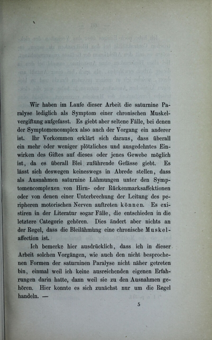 ralyse lediglich als Symptom einer chronischen Muskel- vergiftung aufgefasst. Es giebt aber seltene Fälle, bei denen der Symptomencomplex also auch der Vorgang ein anderer ist. Ihr Vorkommen erklärt sich daraus, dass überall ein mehr oder weniger plötzliches und ausgedehntes Ein- wirken des Giftes auf dieses oder jenes Gewebe möglich ist, da es überall Blei zuführende Gefässe giebt. Es lässt sich deswegen keineswegs in Abrede stellen, dass als Ausnahmen saturnine Lähmungen unter den Symp- tomencomplexen von Hirn- oder Rückenmarksaffektionen oder von denen einer Unterbrechung der Leitung des pe- ripheren motorischen Nerven auftreten können. Es exi- stiren in der Literatur sogar Fälle, die entschieden in die letztere Categorie gehören. Dies ändert aber nichts an der Regel, dass die Bleilähmüng eine chronische Muskel- affection ist. Ich bemerke hier ausdrücklich, dass ich in dieser Arbeit solchen Vorgängen, wie auch den nicht besproche- nen Formen der saturninen Paralyse nicht näher getreten bin, einmal weil ich keine ausreichenden eigenen Erfah- rungen darin hatte, dann weil sie zu den Ausnahmen ge- hören. Hier konnte es sich zunächst nur um die Regel handeln. — 5