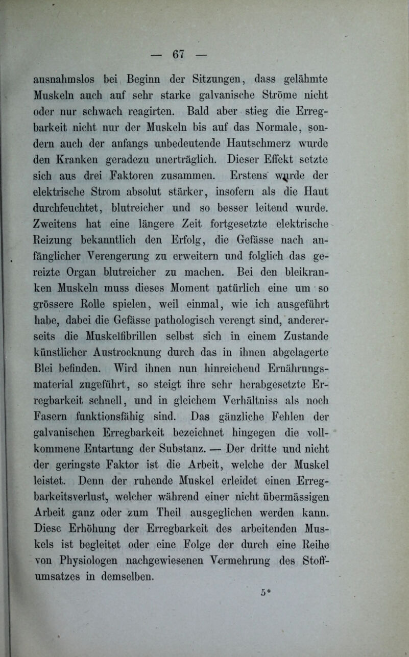 ausnahmslos bei Beginn der Sitzungen, dass gelähmte Muskeln auch auf sehr starke galvanische Ströme nicht oder nur schwach reagirten. Bald aber stieg die Erreg- barkeit nicht nur der Muskeln bis auf das Normale, son- dern auch der anfangs unbedeutende Hautschmerz wurde den Kranken geradezu unerträglich. Dieser Effekt setzte sich aus drei Faktoren zusammen. Erstens W4jrde der elektrische Strom absolut stärker, insofern als die Haut durchfeuchtet, blutreicher und so besser leitend wurde. Zweitens hat eine längere Zeit fortgesetzte elektrische Reizung bekanntlich den Erfolg, die Gefässe nach an- fänglicher Verengerung zu erweitern und folglich das ge- reizte Organ blutreicher zu machen. Bei den bleikran- ken Muskeln muss dieses Moment natürlich eine um so grössere Rolle spielen, weil einmal, wie ich ausgeführt habe, dabei die Gefässe pathologisch verengt sind, anderer- seits die Muskelfibrillen selbst sich in einem Zustande künstlicher Austrocknung durch das in ihnen abgelagerte Blei befinden. Wird ihnen nun hinreichend Ernährungs- material zugeführt, so steigt ihre sehr herabgesetzte Er- regbarkeit schnell, und in gleichem Verhältniss als noch Fasern funktionsfähig sind. Das gänzliche Fehlen der galvanischen Erregbarkeit bezeichnet hingegen die voll- kommene Entartung der Substanz. — Der dritte und nicht der geringste Faktor ist die Arbeit, welche der Muskel leistet. Denn der ruhende Muskel erleidet einen Erreg- barkeitsverlust, welcher während einer nicht übermässigen Arbeit ganz oder zum Theil ausgeglichen werden kann. Diese Erhöhung der Erregbarkeit des arbeitenden Mus- kels ist begleitet oder eine Folge der durch eine Reihe von Physiologen nachgewiesenen Vermehrung des Stofif- umsatzes in demselben.