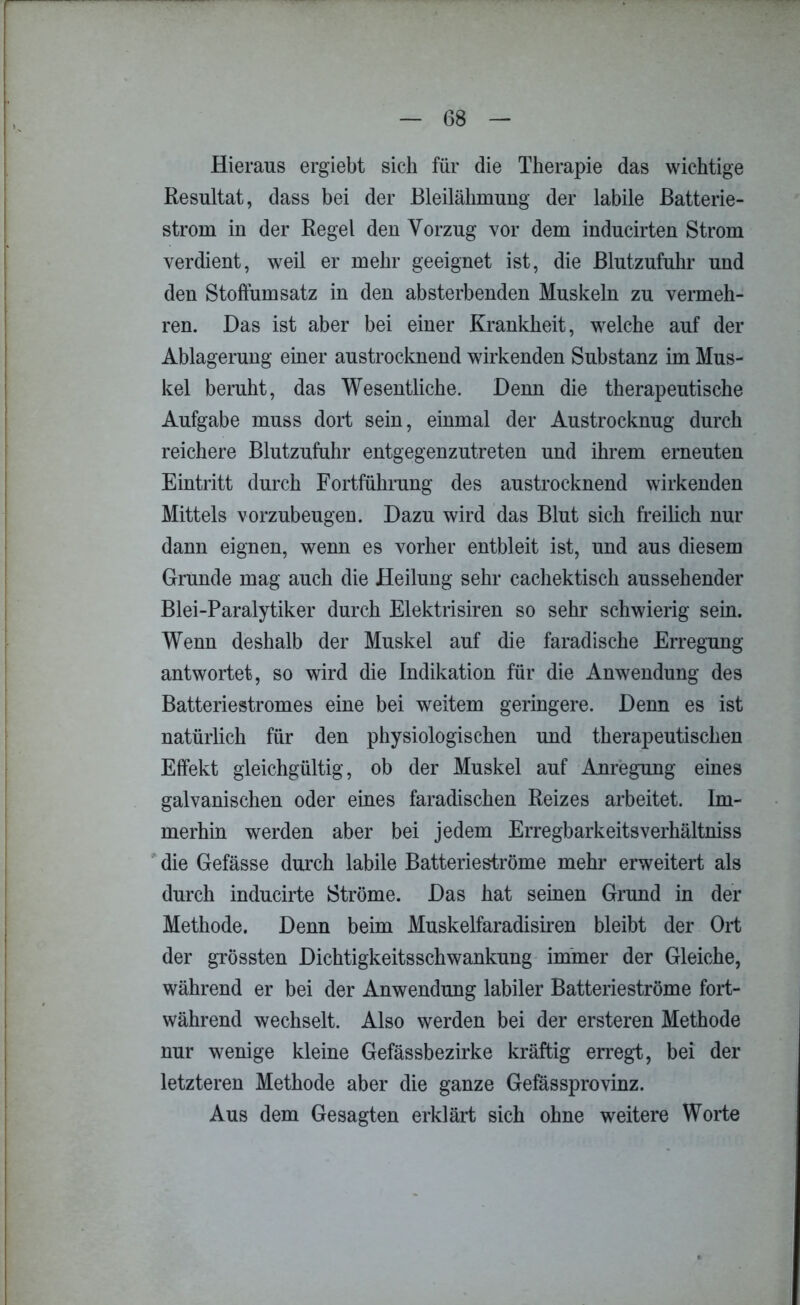 G8 Hieraus ergiebt sich für die Therapie das wichtige Resultat, dass bei der Bleilähmung der labile Batterie- strom iu der Regel den Vorzug vor dem inducirten Strom verdient, weil er mehr geeignet ist, die Blutzufuhr und den Stoffumsatz in den absterbenden Muskeln zu vermeh- ren. Das ist aber bei einer Krankheit, welche auf der Ablagerung einer austrocknend wirkenden Substanz im Mus- kel beruht, das Wesentliche. Denn die therapeutische Aufgabe muss dort sein, einmal der Austrocknug durch reichere Blutzufuhr entgegenzutreten und ihrem erneuten Eintritt durch Fortführung des austrocknend wirkenden Mittels vorzubeugen. Dazu wird das Blut sich freilich nur dann eignen, wenn es vorher entbleit ist, und aus diesem Grunde mag auch die Heilung sehr cachektisch aussehender Blei-Paralytiker durch Elektrisiren so sehr schwierig sein. Wenn deshalb der Muskel auf die faradiseke Erregung antwortet, so wird die Indikation für die Anwendung des Batteriestromes eine bei weitem geringere. Denn es ist natürlich für den physiologischen und therapeutischen Effekt gleichgültig, ob der Muskel auf Anregung eines galvanischen oder eines faradischen Reizes arbeitet. Im- merhin werden aber bei jedem Erregbarkeitsverhältniss die Gefässe durch labile Batterieströme mehr erweitert als durch inducirte Ströme. Das hat seinen Grund in der Methode. Denn beim Muskelfaradisiren bleibt der Ort der grössten DichtigkeitsSchwankung immer der Gleiche, während er bei der Anwendung labiler Batterieströme fort- während wechselt. Also werden bei der ersteren Methode nur wenige kleine Gefässbezirke kräftig erregt, bei der letzteren Methode aber die ganze Gefässprovinz. Aus dem Gesagten erklärt sich ohne weitere Worte