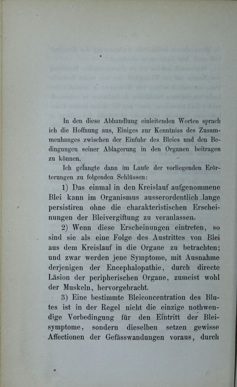 In den diese Abhandlung einleitenden Worten sprach ich die Hoffnung aus, Einiges zur Kenntniss des Zusam- menhanges zwischen der Einfuhr des Bleies und den Be- dingungen seiner Ablagerung in den Organen beitragen zu können. Ich gelangte dann im Laufe der vorliegenden Erör- terungen zu folgenden Schlüssen: 1) Das einmal in den Kreislauf aufgenommene Blei kann im Organismus ausserordentlich lange persistiren ohne die charakteristischen Erschei- nungen der Bleivergiftung zu veranlassen. 2) Wenn diese Erscheinungen eintreten, so sind sie als eine Folge des Austrittes von Blei aus dem Kreislauf in die Organe zu betrachten; und zwar werden jene Symptome, mit Ausnahme derjenigen der Encephalopathie, durch directe Läsion der peripherischen Organe, zumeist wohl der Muskeln, hervorgebracht. - 3) Eine bestimmte Bleiconcentration des Blu- tes ist in der Regel nicht die einzige nothwen- dige Vorbedingung für den Eintritt der Blei- symptome, sondern dieselben setzen gewisse Affectionen der Gefässwandungen voraus, durch