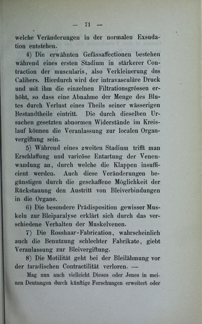 welche Veränderungen in der normalen Exsuda- tion entstehen. 4) Die erwähnten Gefässaffectionen bestehen während eines ersten Stadium in stärkerer Con- traction der muscularis, also Verkleinerung des Calibers. Hierdurch wird der intravasculäre Druck und mit ihm die einzelnen Filtrationsgrössen er- höht, so dass eine Abnahme der Menge des Blu- tes durch Verlust eines Theils seiner wässerigen Bestandtheile eintritt. Die durch dieselben Ur- sachen gesetzten abnormen Widerstände im Kreis- lauf können die Veranlassung zur localen Organ- vergiftung sein. 5) Während eines zweiten Stadium trifft man Erschlaffung und varicöse Entartung der Venen- wandung an, durch welche die Klappen insuffi- cient werden. Auch diese Veränderungen be- günstigen durch die geschaffene Möglichkeit der Rückstauung den Austritt von Bleiverbindungen in die Organe. 6) Die besondere Prädisposition gewisser Mus- keln zur Bleiparalyse erklärt sich durch das ver- schiedene Verhalten der Muskelvenen. 7) Die Rosshaar-Fabrication, wahrscheinlich auch die Benutzung schlechter Fabrikate, giebt Veranlassung zur Bleivergiftung. 8) Die Motilität geht bei der Bleilähmung vor der faradischen Contractilität verloren. — Mag nun auch vielleicht Dieses oder Jenes in mei- nen Deutungen durch künftige Forschungen erweitert oder