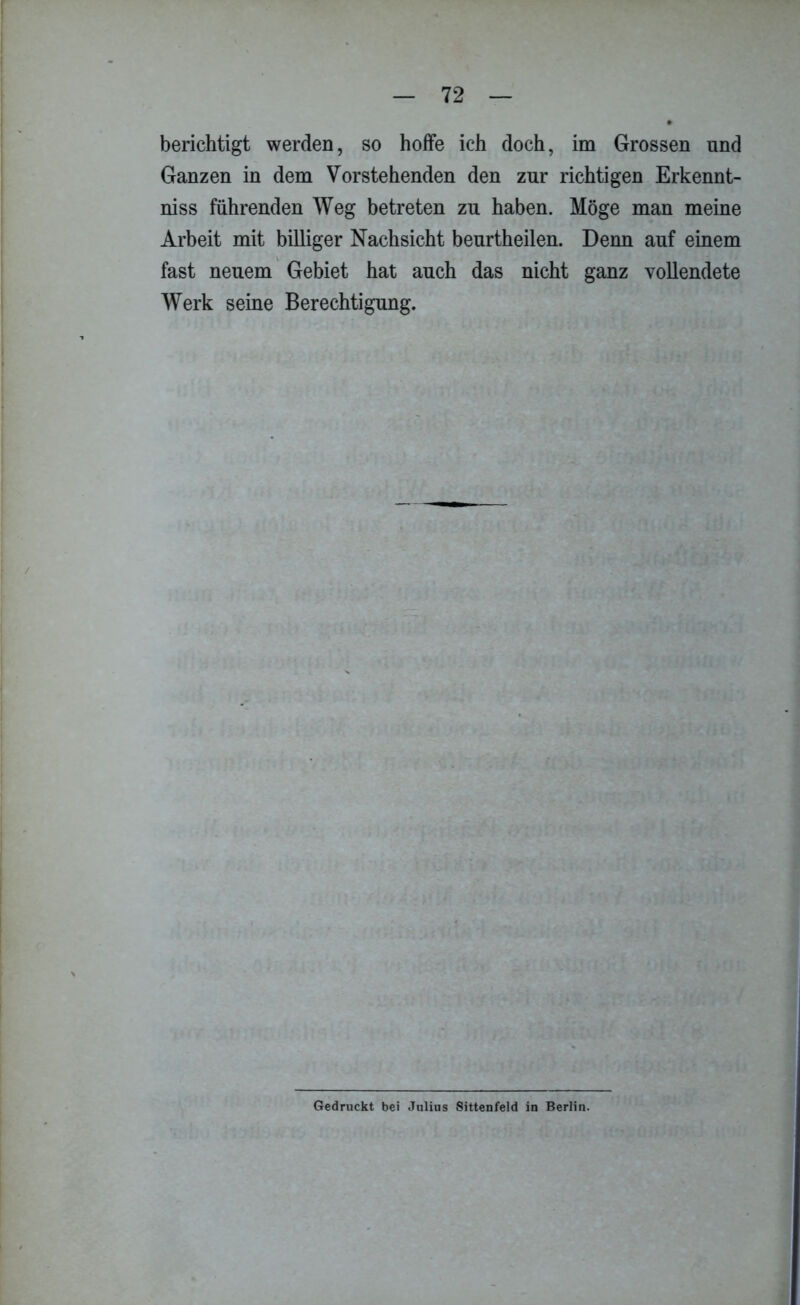 berichtigt werden, so hoffe ich doch, im Grossen und Ganzen in dem Vorstehenden den zur richtigen Erkennt- niss führenden Weg betreten zu haben. Möge man meine Arbeit mit billiger Nachsicht beurtheilen. Denn auf einem fast neuem Gebiet hat auch das nicht ganz vollendete Werk seine Berechtigung. Gedruckt bei Julius Sittenfeld in Berlin.