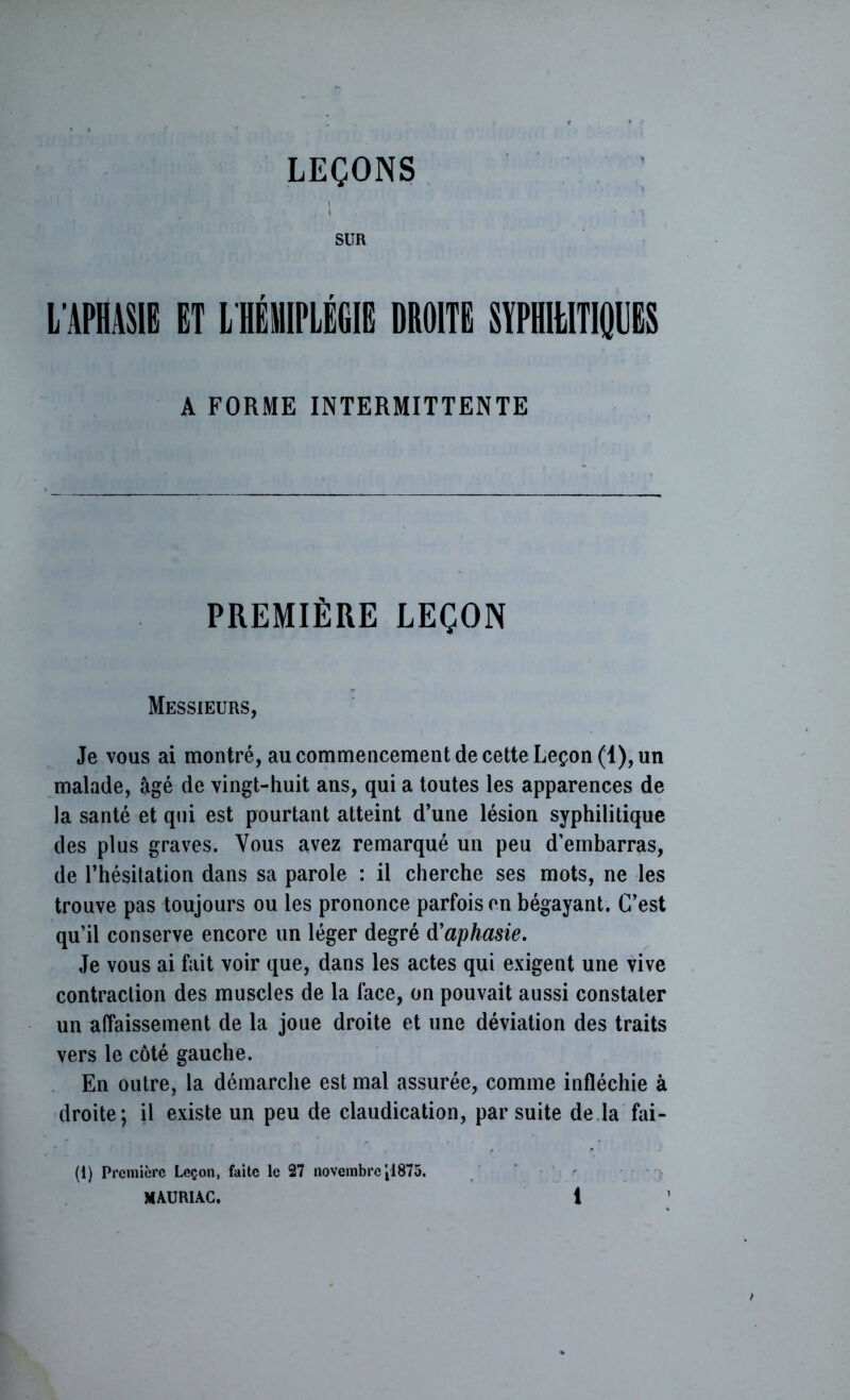 LEÇONS SUR L’APHASIE ET L HÉMIPLÉGIE DROITE SYPHILITIQUES A FORME INTERMITTENTE PREMIÈRE LEÇON Messieurs, Je vous ai montré, au commencement de cette Leçon (1), un malade, âgé de vingt-huit ans, qui a toutes les apparences de la santé et qui est pourtant atteint d’une lésion syphilitique des plus graves. Vous avez remarqué un peu d’embarras, de l’hésitation dans sa parole : il cherche ses mots, ne les trouve pas toujours ou les prononce parfois on bégayant. C’est qu’il conserve encore un léger degré d'aphasie. Je vous ai fait voir que, dans les actes qui exigent une vive contraction des muscles de la face, on pouvait aussi constater un affaissement de la joue droite et une déviation des traits vers le côté gauche. En outre, la démarche est mal assurée, comme infléchie à droite; il existe un peu de claudication, par suite de la fai- (1) Première Leçon, faite le 27 novembre'tl875.