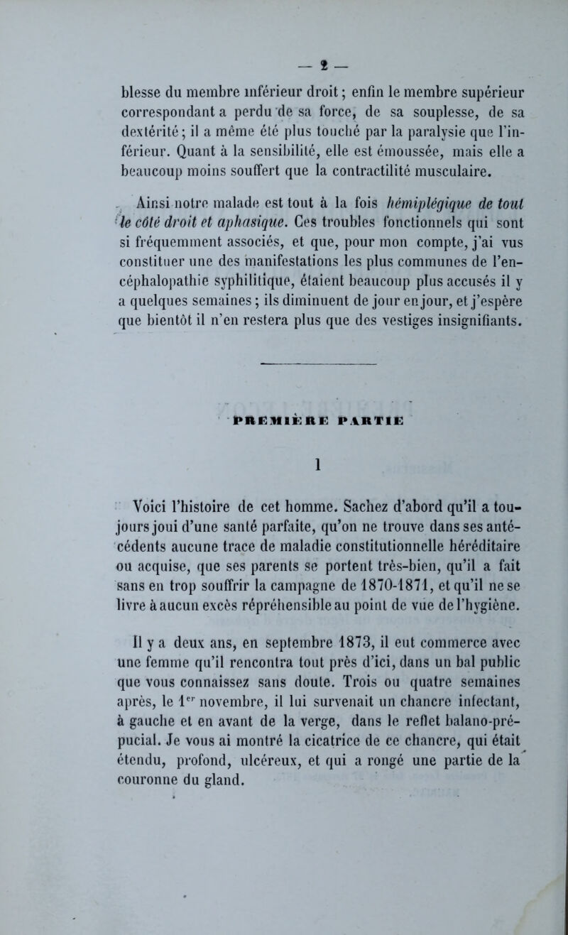 blesse du membre inférieur droit ; enfin le membre supérieur correspondant a perdu de sa force, de sa souplesse, de sa dextérité; il a même été plus touché par la paralysie que l’in- férieur. Quant à la sensibilité, elle est émoussée, mais elle a beaucoup moins soutfert que la contractilité musculaire. Ainsi notre malade est tout à la fois hémiplégique de tout le côté droit et aphasique. Ces troubles fonctionnels qui sont si fréquemment associés, et que, pour mon compte, j’ai vus constituer une des manifestations les plus communes de l’en- céphalopathie syphilitique, étaient beaucoup plus accusés il y a quelques semaines ; ils diminuent de jour en jour, et j’espère que bientôt il n’en restera plus que des vestiges insignifiants. PRËMIÈRE PARTIE 1 Voici l’histoire de cet homme. Sachez d’abord qu’il a tou- jours joui d’une santé parfaite, qu’on ne trouve dans ses anté- cédents aucune trace de maladie constitutionnelle héréditaire ou acquise, que ses parents se portent très-bien, qu’il a fait sans en trop souffrir la campagne de 1870-1871, et qu’il ne se livre à aucun excès répréhensible au point de vue de l’hygiène. Il y a deux ans, en septembre 1873, il eut commerce avec une femme qu’il rencontra tout près d’ici, dans un bal public que vous connaissez sans doute. Trois ou quatre semaines après, le 1er novembre, il lui survenait un chancre infectant, à gauche et en avant de la verge, dans le reflet balano-pré- pucial. Je vous ai montré la cicatrice de ce chancre, qui était étendu, profond, ulcéreux, et qui a rongé une partie de la couronne du gland.