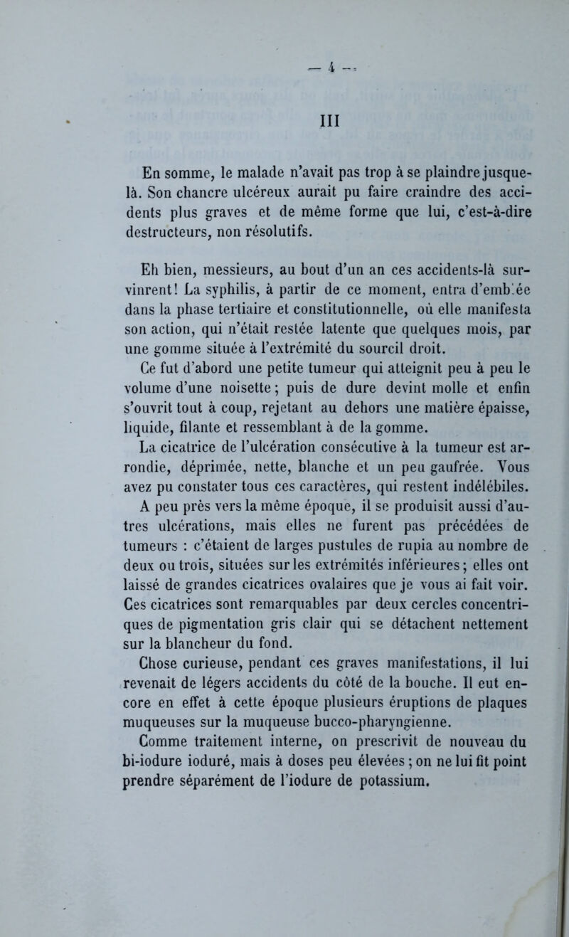 III En somme, le malade n’avait pas trop à se plaindre jusque- là. Son chancre ulcéreux aurait pu faire craindre des acci- dents plus graves et de même forme que lui, c’est-à-dire destructeurs, non résolutifs. Eh bien, messieurs, au bout d’un an ces accidents-là sur- vinrent! La syphilis, à partir de ce moment, entra d’emb.ée dans la phase tertiaire et constitutionnelle, où elle manifesta son action, qui n’était restée latente que quelques mois, par une gomme située à l’extrémité du sourcil droit. Ce fut d’abord une petite tumeur qui atteignit peu à peu le volume d’une noisette ; puis de dure devint molle et enfin s’ouvrit tout à coup, rejetant au dehors une matière épaisse, liquide, filante et ressemblant à de la gomme. La cicatrice de l’ulcération consécutive à la tumeur est ar- rondie, déprimée, nette, blanche et un peu gaufrée. Vous avez pu constater tous ces caractères, qui restent indélébiles. A peu près vers la même époque, il se produisit aussi d’au- tres ulcérations, mais elles ne furent pas précédées de tumeurs : c’étaient de larges pustules de rupia au nombre de deux ou trois, situées sur les extrémités inférieures; elles ont laissé de grandes cicatrices ovalaires que je vous ai fait voir. Ces cicatrices sont remarquables par deux cercles concentri- ques de pigmentation gris clair qui se détachent nettement sur la blancheur du fond. Chose curieuse, pendant ces graves manifestations, il lui revenait de légers accidents du côté de la bouche. Il eut en- core en effet à cette époque plusieurs éruptions de plaques muqueuses sur la muqueuse bucco-pharyngienne. Comme traitement interne, on prescrivit de nouveau du bi-iodure ioduré, mais à doses peu élevées ; on ne lui fit point prendre séparément de l’iodure de potassium.