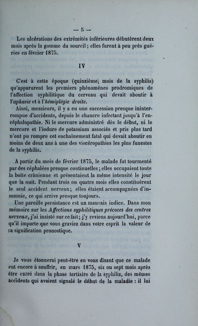 Les ulcérations des extrémités inférieures débutèrent deux mois après la gomme du sourcil ; elles furent à peu près gué- ries en février 1875. IV C’est à cette époque (quinzième^ mois de la syphilis) qu’apparurent les premiers phénomènes prodromiques de l’alfection syphilitique du cerveau qui devait aboutir à Yaphasie et à l’hémiplégie droite. Ainsi, messieurs, il y a eu une succession presque ininter- rompue d’accidents, depuis le chancre infectant jusqu’à l’en- céphalopathie. Ni le mercure administré dès le début, ni le mercure et l’iodure de potassium associés et pris plus tard n’ont pu rompre cet enchaînement fatal qui devait aboutir en moins de deux ans à une des viscéropathies les plus funestes de la syphilis. A partir du mois de février 1875, le malade fut tourmenté par des céphalées presque continuelles ; elles occupaient toute la boite crânienne et présentaient la même intensité le jour que la nuit. Pendant trois ou quatre mois elles constituèrent le seul accident nerveux; elles étaient accompagnées d’in- somnie, ce qui arrive presque toujours. Une pareille persistance est un mauvais indice. Dans mon mémoire sur les Affections syphilitiques précoces des centres nerveux, j’ai insisté sur ce fait; j’y reviens aujourd’hui, parce qu’il importe que vous graviez dans votre esprit la valeur de sa signification pronostique. V Je vous étonnerai peut-être en vous disant que ce malade eut encore à souffrir, en mars 1875, six ou sept mois après être entré dans la phase tertiaire de la syphilis, des mêmes accidents qui avaient signalé le début de la maladie : il lui