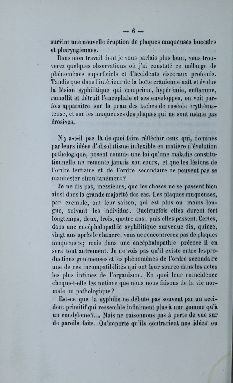 survint une nouvelle éruption de plaques muqueuses buccales et pharyngiennes. Dans mon travail dont je vous parlais plus haut, vous trou- verez quelques observations où j’ai constaté ce mélange de phénomènes superficiels et d’accidents viscéraux profonds. Tandis que dans l’intérieur de la boîte crânienne naît et évolue la lésion syphilitique qui comprime, hypérémie, enflamme, ramollit et détruit l’encéphale et ses enveloppes, on voit par- fois apparaître sur la peau des taches de roséole érythéma- teuse, et sur les muqueuses des plaques qui ne sont même pas érosives, N’y a-t-il pas là de quoi faire réfléchir ceux qui, dominés parleurs idées d’absolutisme inflexible en matière d’évolution pathologique, posent comme une loi qu’une maladie constitu- tionnelle ne remonte jamais son cours, et que les lésions de l’ordre tertiaire et de l’ordre secondaire ne peuvent pas se manifester simultanément? Je ne dis pas, messieurs, que les choses ne se passent bien ainsi dans la grande majorité des cas. Les plaques muqueuses, par exemple, ont leur saison, qui est plus ou moins lon- gue, suivant les individus. Quelquefois elles durent fort longtemps, deux, trois, quatre ans; puis elles passent.Certes, dans une encéphalopathie syphilitique survenue dix, quinze, vingt ans après le chancre, vous ne rencontrerez pas de plaques muqueuses; mais dans une encéphalopathie précoce il en sera tout autrement. Je ne vois pas qu’il existe entre les pro- ductions gommeuses elles phénomènes de l’ordre secondaire une de ces incompatibilités qui ont leur source dans les actes les plus intimes de l’organisme. En quoi leur coïncidence choque-t-elle les notions que nous nous faisons de la vie nor- male ou pathologique? Est-ce que la syphilis ne débute pas souvent par un acci- dent primitif qui ressemble infiniment plus à une gomme qu’à un condylome?... Mais ne raisonnons pas à perte de vue sur de pareils faits. Qu’importe qu’ils contrarient nos idées ou