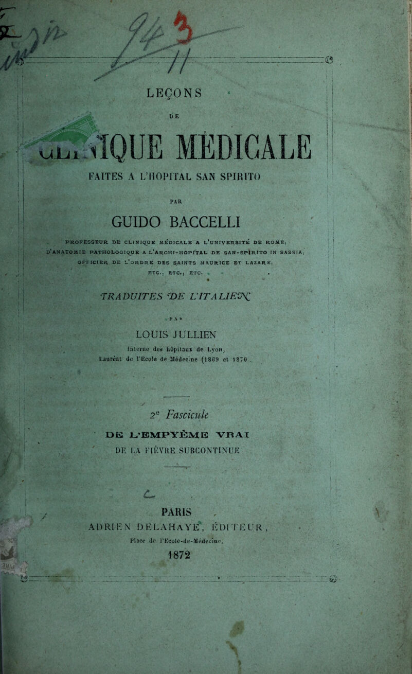 FAITES A i;nOI>ITAL SAN SPIRIÏO PAR GUIDO BACCELLI PROFESSEUR DE CLINIQUE MEDICALE A l’uNIVERSITÉ DE ROME, d’anatomie pathologique a l’archi-hopital de san-sp|rito in sassia, OFFICIER DE l’ordre DES SAINTS MAURICE ET LAZARE, ETC., ETC., ETC. rRADUITES L'ITALIEÜHi I* A n LOUIS JULLIEN I.Tleme des hôpitaux de Lyon, Lauréat do l’Ecole de îlédec'.ne (18G9 et tSTO . 2*^ Fascicule Dû JL.’EMPYÛ]VIE VP5AI DK LA FtÈVRK SUBCONTIXUK d.- PARIS A1) R11-: N D K L A H A Y E ', 1-: l) I ' f E V R , Plice de rKcole-de-ÎUédeciiic. 1872