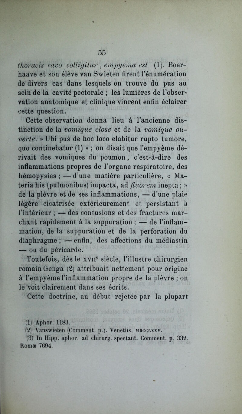 tfiomcis cavo colligitur , empyema est (1). Boer- haave et soq élève van Swieten firent l’énumération de divers cas dans lesquels on trouve du pus au sein de la cavité pectorale ; les lumières de l’obser- vation anatomique et clinique vinrent enfin éclairer cette question. Cette observation donna lieu à l’ancienne dis- tinction de la vomique close et de la vomique ou- verte. » Ubi pus de hoc loco elabitur rupto tumore, quo continebatur (1) » ; on disait que l’empyème dé- rivait des vomiques du poumon, c’est-à-dire des inflammations propres de l’organe respiratoire, des liémopysies ; — d’une matière particulière, « Ma- teria his (pulmonibus) impacta, ad fiuorem inepta; » de la plèvre et de ses inflammations, — d’une plaie légère cicatrisée extérieurement et persistant à l’intérieur ; — des contusions et des fractures mar- chant rapidement à la suppuration ; — de l’inflam- mation, de la suppuration et de la perforation du diaphragme; —enfin, des affections du médiastin — ou du péricarde. Toutefois, dès le xviT siècle, l’illustre chirurgien romain Genga (2j attribuait nettement pour origine à l’empyème l’inflammation propre de la plèvre ; on le voit clairement dans ses écrits. Cette doctrine, au début rejetée par la plupart (1) Aphor. 1183. (2) Vanswieten (Comment, p.). Venetiis, mdcclxxv. (3) In llipp. aphor. ad chirurg. spectant. Comment, p. 332. Romæ 7694.