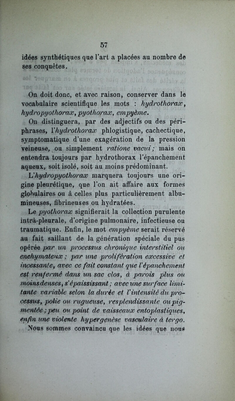 idées synthétiques que l’art a placées au nombre de ses conquêtes. On doit donc, et avec raison, conserver dans le vocabulaire scientifique les mots : hydrothorax ^ hydropyothoraæ, pyothorax, empyème. On distinguera, par des adjectifs ou des péri- phrases, ïhydrothorax phlogistique, cachectique, symptomatique d’une exagération de la pression veineuse, ou simplement ratione vacid; mais on entendra toujours par hydrothorax l’épanchement aqueux, soit isolé, soit au moins prédominant. Uhydropyothorax marquera toujours une ori- gine pleurétique, que l’on ait affaire aux formes globulaires ou à celles plus particulièrement albu- mineuses, fibrineuses ou hydratées. Le pyothorax signifierait la collection purulente intrà-pleurale, d’origine pulmonaire, infectieuse ou traumatique. Enfin, le mot empyème serait réservé au fait saillant de la génération spéciale du pus opérée par un processus chronique interstitiel ou enchymatenx ; par une prolifération excessive et incessante, avec ce fait constant que Vépanchement est renfermé dans un sac clos, à parois plus ou moins denses, s épaississant ; avec une surface limi- tante variable selon la durée et Vintensité du pro- cessus, polie ou rugueuse, resplendissante oUjpig- mentée ; peu ou point de vaisseaux entoplasiiques, enfin une violente hyper genèse vasculaire à ter go. Nous sommes convaincu que les idées que nous