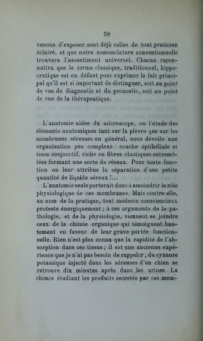 venons d’exposer sont déjà celles de tout praticien éclairé, et que notre nomenclature conventionnelle trouvera l’assentiment universel. Chacun recon- naîtra que le terme classique, traditionnel, hippo- cratique est en défaut pour exprimer le fait princi- pal qu’il est si important de distinguer, soit au point de vue du diagnostic et du pronostic, soit au point de vue de la thérapeutique. L’anatomie aidée du microscope, ou l’étude des éléments anatomiques tant sur la plèvre que sur les membranes séreuses en général, nous dévoile une organisation peu complexe : couche épithéliale et tissu conjonctif, riche en fibres élastiques entremê- lées formant une sorte de réseau. Pour toute fonc- tion on leur attribue la séparation d’une petite quantité de liquide séreux !... L’anatomie seule porterait donc à amoindrir le rôle physiologique de ces membranes. Mais contre elle, au nom de la pratique, tout médecin consciencieux proteste énergiquement ; à ces arguments de la pa- thologie, et de la physiologie, viennent se joindre ceux de la chimie organique qui témoignent hau- tement en faveur de leur grave portée fonction- nelle. Rien n’est plus connu que la rapidité de l’ab- sorption dans ces tissus ; il est une ancienne expé- rience que je n’ai pas besoin de rappeler ; du cyanure potassique injecté dans les séreuses d’un chien se retrouve dix minutes après dans les urines. La chimie étudiant les produits sécrétés par ces mem-