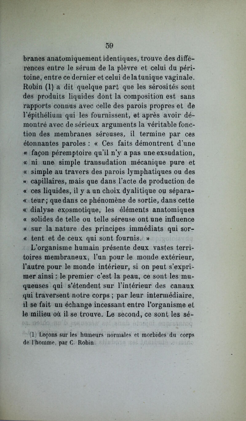 branes anatomiquement identiques, trouve des diffé- rences entre le sérum de la plèvre et celui du péri- toine, entre ce dernier et celui de la tunique vaginale. Robin (1) a dit quelque part que les sérosités sont des produits liquides dont la composition est sans rapports connus avec celle des parois propres et de l’épitliéliuin qui les fournissent, et après avoir dé- montré avec de sérieux arguments la véritable fonc- tion des membranes séreuses^ il termine par ces étonnantes paroles : « Ces faits démontrent d’une « façon péremptoire qu’il n y a pas une exsudation, « ni une simple transudation mécanique pure et « simple au travers des parois lymphatiques ou des « capillaires, mais que dans l’acte de production de « ces liquides, il y a un choix dyalitique ou sépara- « teur ; que dans ce phénomène de sortie, dans cette « dialyse exosmotique, les éléments anatomiques « solides de telle ou telle séreuse ont une influence « sur la nature des principes immédiats qui sor- « tent et de ceux qui sont fournis.- » L’organisme humain présente deux vastes terri- toires membraneux, l’un pour le monde extérieur, l’autre pour le monde intérieur, si on peut s’expri- mer ainsi : le premier c’est la peau, ce sont les mu- queuses qui s’étendent sur l’intérieur des canaux qui traversent notre corps ; par leur intermédiaire, il se fait un échange incessant entre l’organisme et le milieu où il se trouve. Le second, ce sont les sé- (Ij Leçons sur les humeurs normales et morbides du corps de l’homme, par C. Robin.