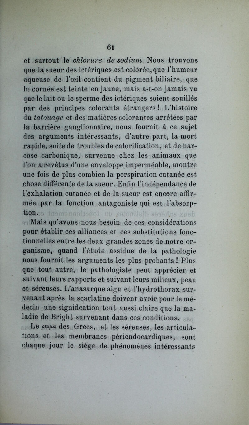 et surtout le chlorure de sodium. Nous trouvons que la sueur des ictériques est colorée, que l’humeur aqueuse de l’œil contient du pigment biliaire, que la cornée est teinte en jaune, mais a-t-on jamais vu que le lait ou le sperme des ictériques soient souillés par des principes colorants étrangers ! L’histoire du tatouage et des matières colorantes arrêtées par la barrière ganglionnaire, nous fournit à ce sujet des arguments intéressants, d’autre part, la mort rapide, suite de troubles de calorification, et de nar- cose carbonique, survenue chez les animaux que l’on a revêtus d’une enveloppe imperméable, montre une fois de plus combien la perspiration cutanée est chose différente de la sueur. Enfin l’indépendance de l’exhalation cutanée et de la sueur est encore affir- mée par la fonction antagoniste qui est l’absorp- tion. Mais qu’avons nous besoin de ces considérations pour établir ces alliances et ces substitutions fonc- tionnelles entre les deux grandes zones de notre or- ganisme, quand l’étude assidue de la pathologie nous fournit les arguments les plus probants ! Plus que tout autre, le pathologiste peut apprécier et suivant leurs rapports et suivant leurs milieux, peau et séreuses. L’anasarque aigu et l’hydrothorax sur- venant après la scarlatine doivent avoir pour le mé- decin une signification tout aussi claire que la ma- ladie de Bright survenant dans ces conditions. Le /36V/4K des Grecs, et les séreuses, les articula- tions et les membranes périendocardiques, sont chaque jour le siège de phénomènes intéressants