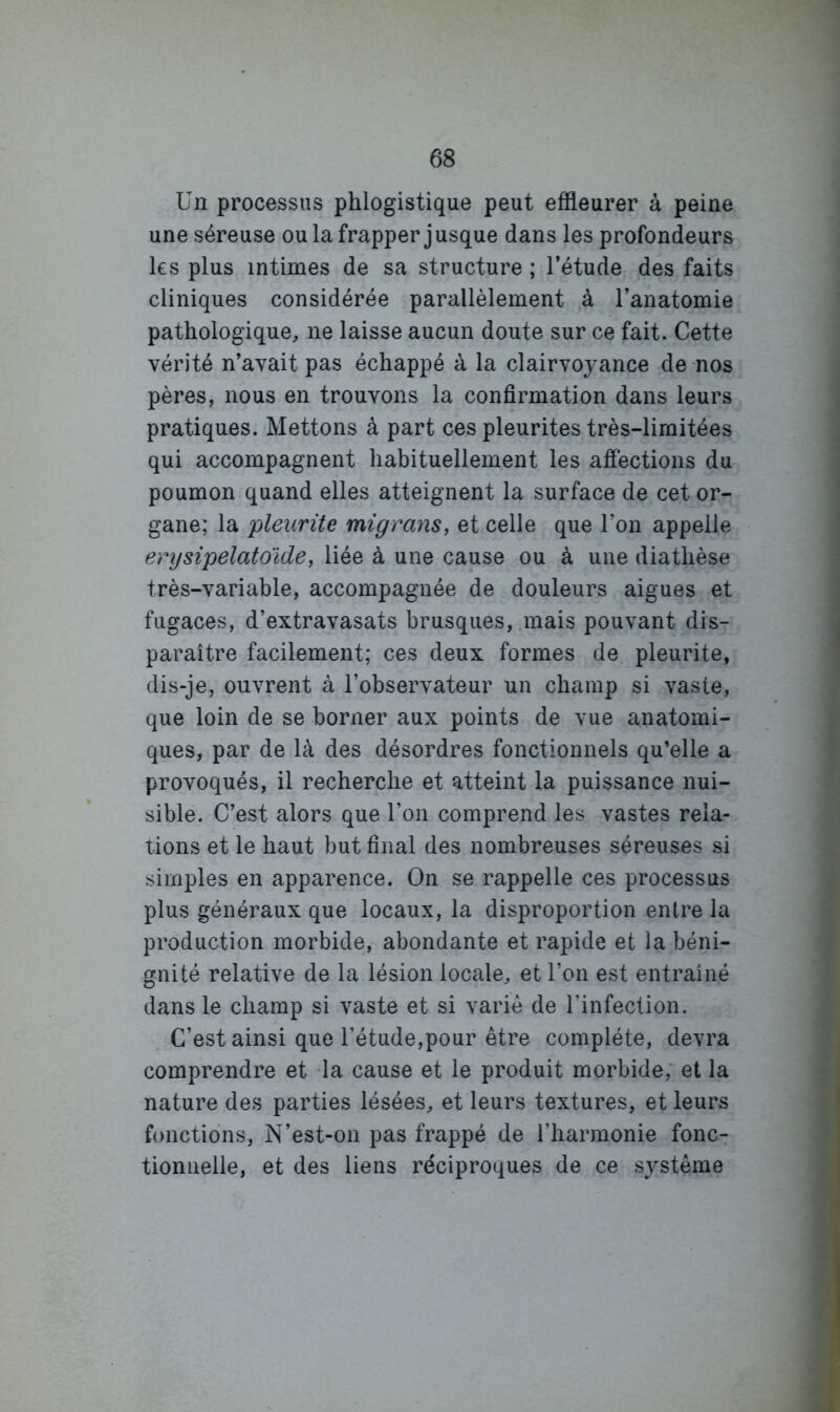 Un processus phlogistique peut effleurer à peine une séreuse ou la frapper jusque dans les profondeurs les plus intimes de sa structure ; l’étude des faits cliniques considérée parallèlement à l’anatomie pathologique, ne laisse aucun doute sur ce fait. Cette vérité n’avait pas échappé à la clairvoyance de-nos pères, nous en trouvons la confirmation dans leurs pratiques. Mettons à part ces pleurites très-limitées qui accompagnent habituellement les afiections du poumon quand elles atteignent la surface de cet or- gane; la plenrüe migranSy et celle que l’on appelle enjsipelatoide, liée à une cause ou à une diathèse très-variable, accompagnée de douleurs aigues et fugaces, d’extravasats brusques, .mais pouvant dis- paraître facilement; ces deux formes de pleurite, dis-je, ouvrent à l’observateur un champ si vaste, que loin de se borner aux points de vue anatomi- ques, par de là des désordres fonctionnels qu’elle a provoqués, il recherche et atteint la puissance nui- sible. C’est alors que l’on comprend les vastes rela- tions et le haut but final des nombreuses séreuses si simples en apparence. On se rappelle ces processus plus généraux que locaux, la disproportion entre la production morbide, abondante et rapide et la béni- gnité relative de la lésion locale, et l’on est entraîné dans le champ si vaste et si varié de l’infection. C’est ainsi que l’étude,pour être complète, devra comprendre et la cause et le produit morbide; et la nature des parties lésées, et leurs textures, et leurs fonctions. N’est-on pas frappé de l’harmonie fonc- tionnelle, et des liens réciproques de ce système