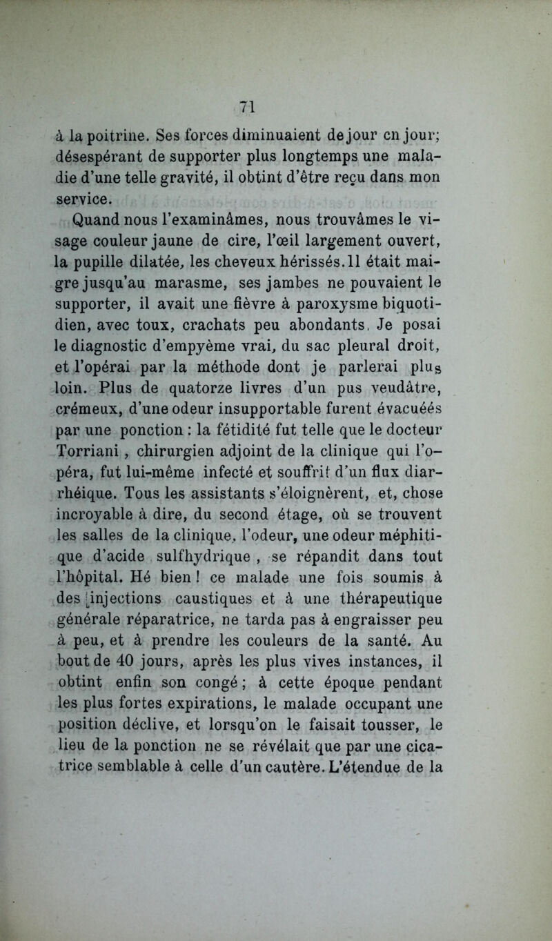 à la poitrine. Ses forces diminuaient de jour en jour; désespérant de supporter plus longtemps une mala- die d’une telle gravité, il obtint d’être reçu dans mon service. Quand nous l’examinâmes, nous trouvâmes le vi- sage couleur jaune de cire, l’œil largement ouvert, la pupille dilatée, les cheveux hérissés. 11 était mai- gre jusqu’au marasme, ses jambes ne pouvaient le supporter, il avait une fièvre à paroxysme biquoti- dien, avec toux, crachats peu abondants. Je posai le diagnostic d’empyème vrai, du sac pleural droit, et l’opérai par la méthode dont je parlerai plug loin. Plus de quatorze livres d’un pus veudâtre, crémeux, d’une odeur insupportable furent évacuéés par une ponction : la fétidité fut telle que le docteur Torriani, chirurgien adjoint de la clinique qui l’o- péra, fut lui-même infecté et souffrit d’un flux diar- rhéique. Tous les assistants s’éloignèrent, et, chose incroyable à dire, du second étage, où se trouvent les salles de la clinique, l’odeur, une odeur méphiti- que d’acide sulfhydrique , se répandit dans tout l’hôpital. Hé bien I ce malade une fois soumis à des [injections caustiques et à une thérapeutique générale réparatrice, ne tarda pas à engraisser peu à peu, et à prendre les couleurs de la santé. Au bout de 40 jours, après les plus vives instances, il obtint enfin son congé ; à cette époque pendant les plus fortes expirations, le malade occupant une position déclive, et lorsqu’on le faisait tousser, le lieu de la ponction ne se révélait que par une cica- trice semblable à celle d'un cautère. L’étendue de la