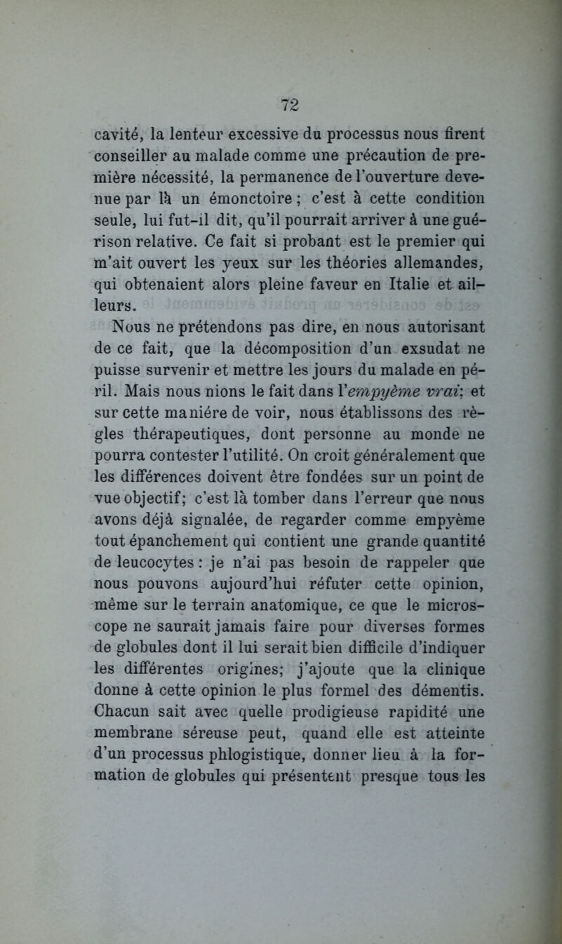 cavité, la lenteur excessive du processus nous firent conseiller au malade comme une précaution de pre- mière nécessité, la permanence de l’ouverture deve- nue par \h un émonctoire ; c’est à cette condition seule, lui fut-il dit, qu’il pourrait arriver à une gué- rison relative. Ce fait si probant est le premier qui m’ait ouvert les yeux sur les théories allemandes, qui obtenaient alors pleine faveur en Italie et ail- leurs. Nous ne prétendons pas dire, enmous autorisant de ce fait, que la décomposition d’un exsudât ne puisse survenir et mettre les jours du malade en pé- ril. Mais nous nions le fait dans Vempyème vrai; et sur cette manière de voir, nous établissons des rè- gles thérapeutiques, dont personne au monde ne pourra contester l’utilité. On croit généralement que les différences doivent être fondées sur un point de vue objectif; c’est là tomber dans l’erreur que nous avons déjà signalée, de regarder comme empyème tout épanchement qui contient une grande quantité de leucocytes : je n’ai pas besoin de rappeler que nous pouvons aujourd’hui réfuter cette opinion, même sur le terrain anatomique, ce que le micros- cope ne saurait jamais faire pour diverses formes de globules dont il lui serait bien difficile d’indiquer les différentes origines; j’ajoute que la clinique donne à cette opinion le plus formel des démentis. Chacun sait avec quelle prodigieuse rapidité une membrane séreuse peut, quand elle est atteinte d’un processus phlogistique, donner lieu à la for- mation de globules qui présentent presque tous les